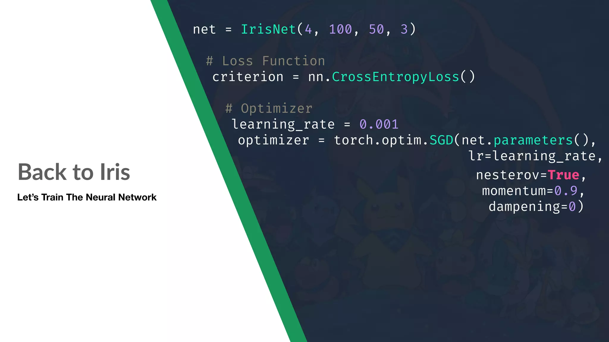 Back to Iris Let’s Train The Neural Network net = IrisNet(4, 100, 50, 3) # Loss Function criterion = nn.CrossEntropyLoss() # Optimizer learning_rate = 0.001 optimizer = torch.optim.SGD(net.parameters(), lr=learning_rate, nesterov=True, momentum=0.9, dampening=0) 