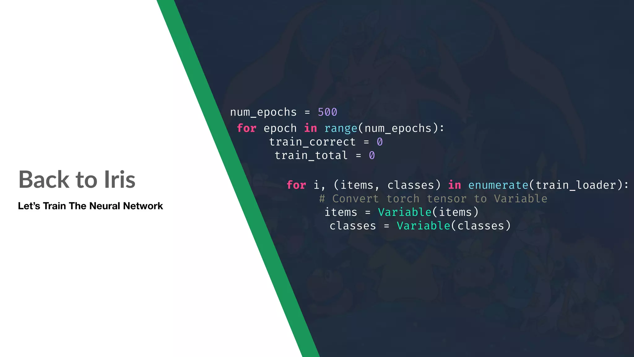 Back to Iris Let’s Train The Neural Network num_epochs = 500 for epoch in range(num_epochs): train_correct = 0 train_total = 0 for i, (items, classes) in enumerate(train_loader): # Convert torch tensor to Variable items = Variable(items) classes = Variable(classes) 