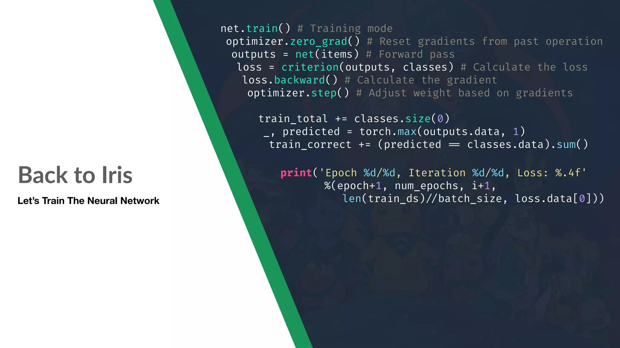 Back to Iris Let’s Train The Neural Network net.train() # Training mode optimizer.zero_grad() # Reset gradients from past operation outputs = net(items) # Forward pass loss = criterion(outputs, classes) # Calculate the loss loss.backward() # Calculate the gradient optimizer.step() # Adjust weight based on gradients train_total += classes.size(0) _, predicted = torch.max(outputs.data, 1) train_correct += (predicted "== classes.data).sum() print('Epoch %d/%d, Iteration %d/%d, Loss: %.4f' %(epoch+1, num_epochs, i+1, len(train_ds)"//batch_size, loss.data[0])) 