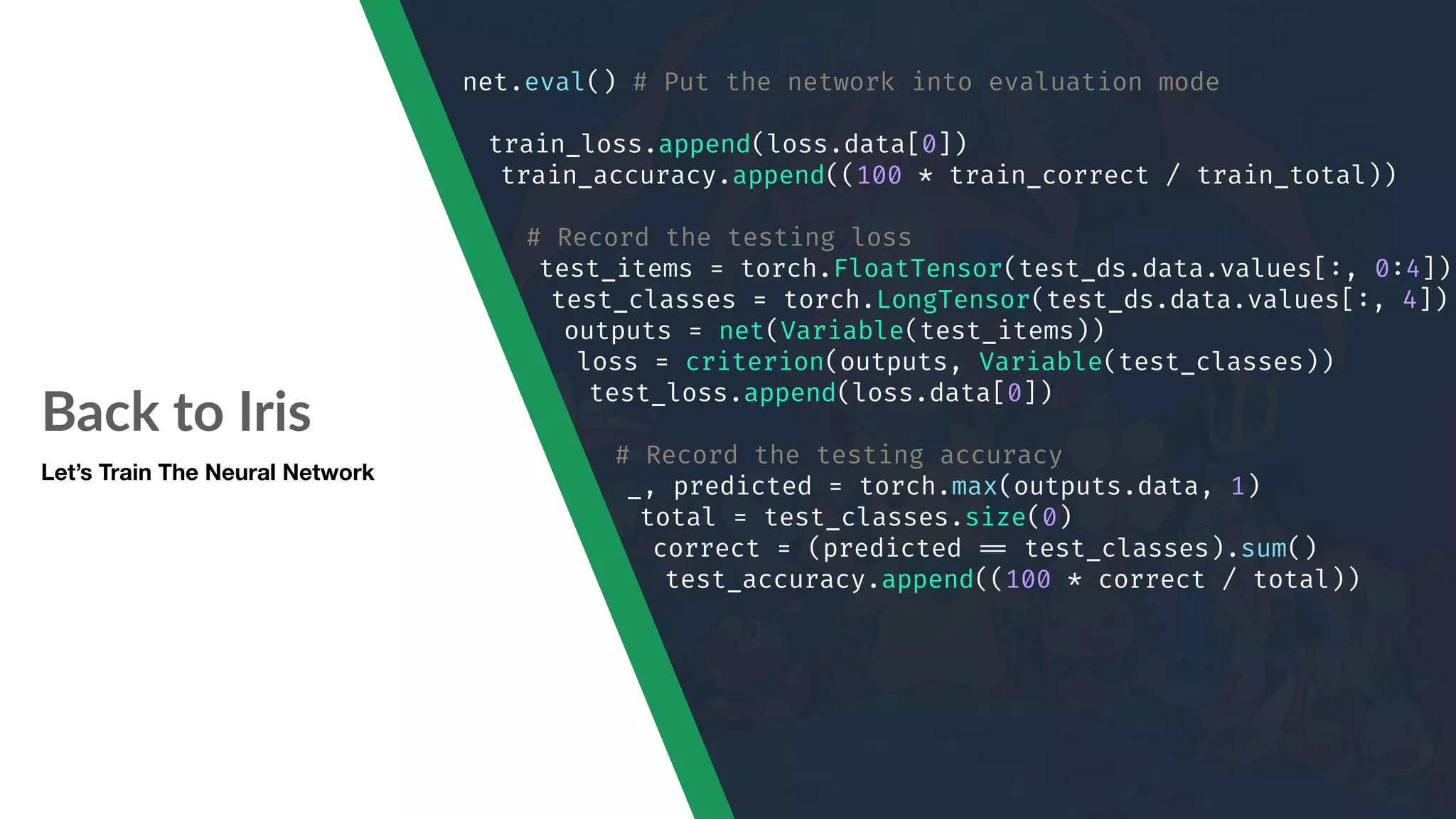 Back to Iris Let’s Train The Neural Network net.eval() # Put the network into evaluation mode train_loss.append(loss.data[0]) train_accuracy.append((100 * train_correct / train_total)) # Record the testing loss test_items = torch.FloatTensor(test_ds.data.values[:, 0:4]) test_classes = torch.LongTensor(test_ds.data.values[:, 4]) outputs = net(Variable(test_items)) loss = criterion(outputs, Variable(test_classes)) test_loss.append(loss.data[0]) # Record the testing accuracy _, predicted = torch.max(outputs.data, 1) total = test_classes.size(0) correct = (predicted "== test_classes).sum() test_accuracy.append((100 * correct / total)) 