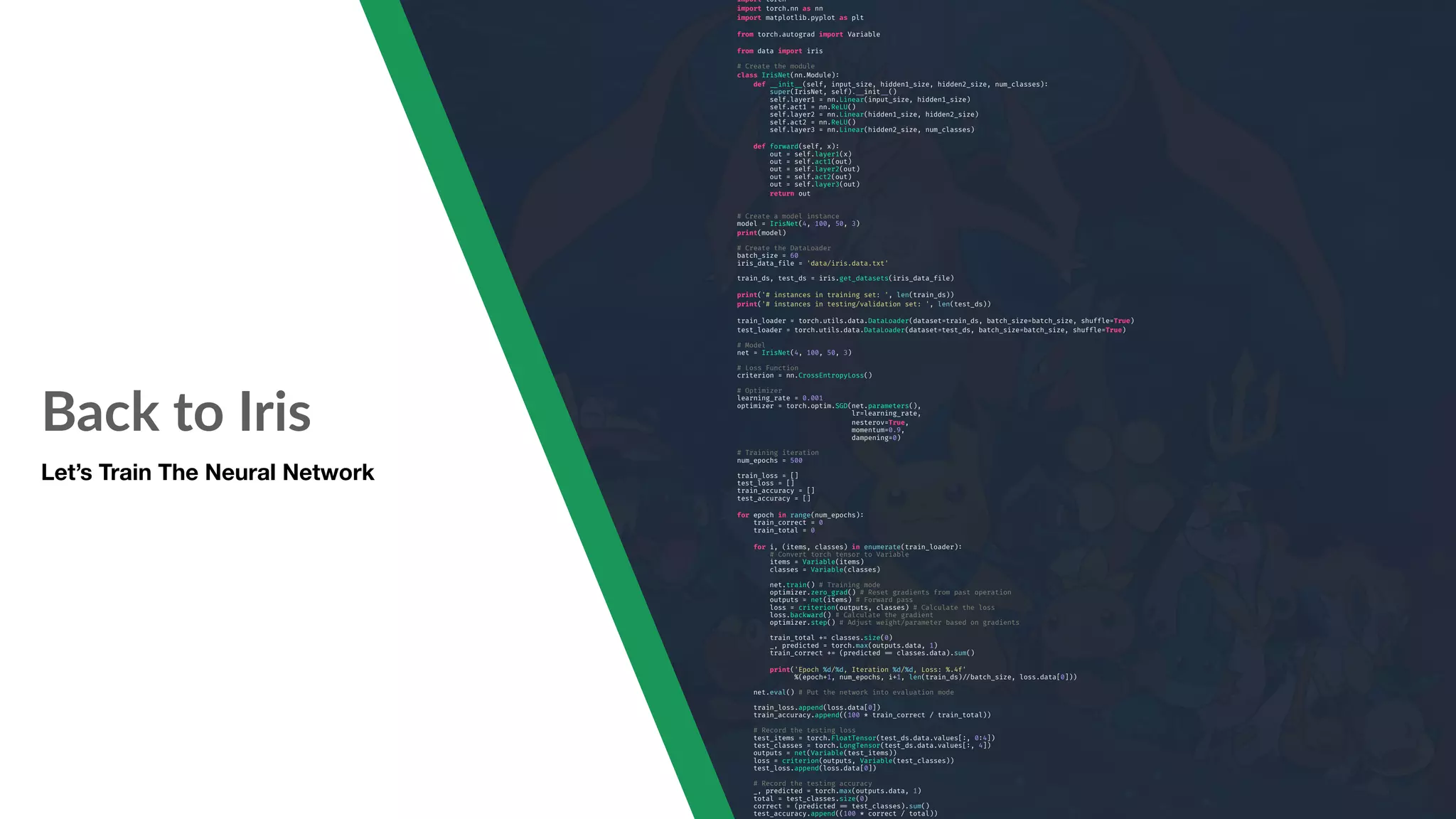 Back to Iris Let’s Train The Neural Network import torch import torch.nn as nn import matplotlib.pyplot as plt from torch.autograd import Variable from data import iris # Create the module class IrisNet(nn.Module): def "__init"__(self, input_size, hidden1_size, hidden2_size, num_classes): super(IrisNet, self)."__init"__() self.layer1 = nn.Linear(input_size, hidden1_size) self.act1 = nn.ReLU() self.layer2 = nn.Linear(hidden1_size, hidden2_size) self.act2 = nn.ReLU() self.layer3 = nn.Linear(hidden2_size, num_classes) def forward(self, x): out = self.layer1(x) out = self.act1(out) out = self.layer2(out) out = self.act2(out) out = self.layer3(out) return out # Create a model instance model = IrisNet(4, 100, 50, 3) print(model) # Create the DataLoader batch_size = 60 iris_data_file = 'data/iris.data.txt' train_ds, test_ds = iris.get_datasets(iris_data_file) print('# instances in training set: ', len(train_ds)) print('# instances in testing/validation set: ', len(test_ds)) train_loader = torch.utils.data.DataLoader(dataset=train_ds, batch_size=batch_size, shuffle=True) test_loader = torch.utils.data.DataLoader(dataset=test_ds, batch_size=batch_size, shuffle=True) # Model net = IrisNet(4, 100, 50, 3) # Loss Function criterion = nn.CrossEntropyLoss() # Optimizer learning_rate = 0.001 optimizer = torch.optim.SGD(net.parameters(), lr=learning_rate, nesterov=True, momentum=0.9, dampening=0) # Training iteration num_epochs = 500 train_loss = [] test_loss = [] train_accuracy = [] test_accuracy = [] for epoch in range(num_epochs): train_correct = 0 train_total = 0 for i, (items, classes) in enumerate(train_loader): # Convert torch tensor to Variable items = Variable(items) classes = Variable(classes) net.train() # Training mode optimizer.zero_grad() # Reset gradients from past operation outputs = net(items) # Forward pass loss = criterion(outputs, classes) # Calculate the loss loss.backward() # Calculate the gradient optimizer.step() # Adjust weight/parameter based on gradients train_total += classes.size(0) _, predicted = torch.max(outputs.data, 1) train_correct += (predicted "== classes.data).sum() print('Epoch %d/%d, Iteration %d/%d, Loss: %.4f' %(epoch+1, num_epochs, i+1, len(train_ds)"//batch_size, loss.data[0])) net.eval() # Put the network into evaluation mode train_loss.append(loss.data[0]) train_accuracy.append((100 * train_correct / train_total)) # Record the testing loss test_items = torch.FloatTensor(test_ds.data.values[:, 0:4]) test_classes = torch.LongTensor(test_ds.data.values[:, 4]) outputs = net(Variable(test_items)) loss = criterion(outputs, Variable(test_classes)) test_loss.append(loss.data[0]) # Record the testing accuracy _, predicted = torch.max(outputs.data, 1) total = test_classes.size(0) correct = (predicted "== test_classes).sum() test_accuracy.append((100 * correct / total)) 