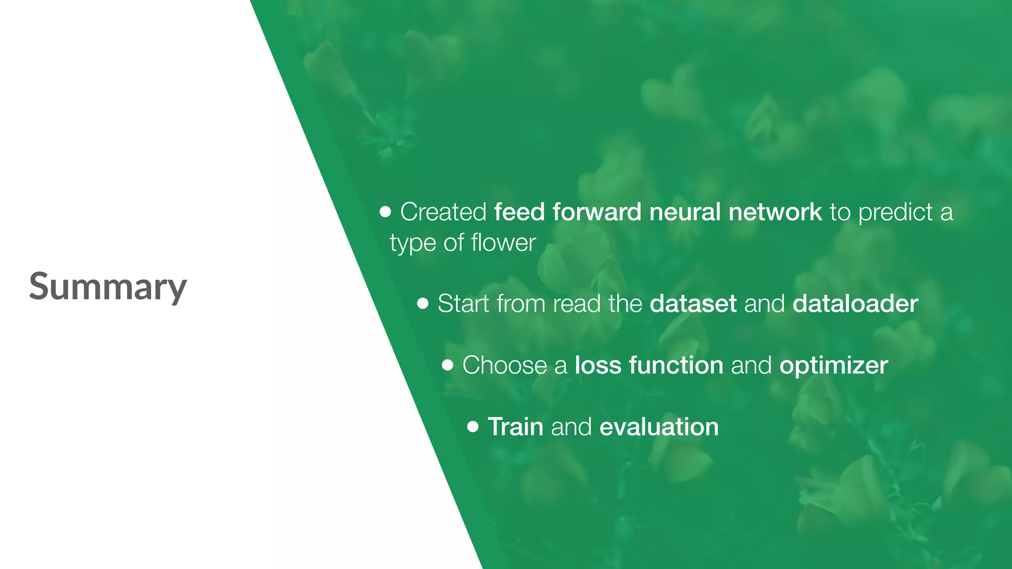 Summary • Created feed forward neural network to predict a type of ﬂower • Start from read the dataset and dataloader • Choose a loss function and optimizer • Train and evaluation 