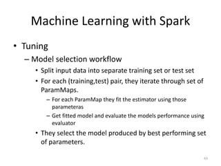Machine Learning with Spark
• Tuning
– Model selection workflow
• Split input data into separate training set or test set
• For each (training,test) pair, they iterate through set of
ParamMaps.
– For each ParamMap they fit the estimator using those
parameteras
– Get fitted model and evaluate the models performance using
evaluator
• They select the model produced by best performing set
of parameters.
43
 