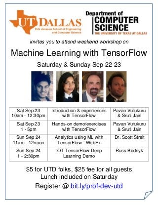 invites you to attend weekend workshop on
Machine Learning with TensorFlow
Saturday & Sunday Sep 22-23
Sat Sep 23
10am - 12:30pm
Introduction & experiences
with TensorFlow
Pavan Vutukuru
& Sruti Jain
Sat Sep 23
1 - 5pm
Hands-on demo/exercises
with TensorFlow
Pavan Vutukuru
& Sruti Jain
Sun Sep 24
11am - 12noon
Analytics using ML with
TensorFlow - WebEx
Dr. Scott Streit
Sun Sep 24
1 - 2:30pm
IOT TensorFlow Deep
Learning Demo
Russ Bodnyk
$5 for UTD folks, $25 fee for all guests
Lunch included on Saturday
Register @ bit.ly/prof-dev-utd
 