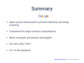 Summary
• Open-source framework to perform Machine and Deep
Learning
• A backend for large numeric computations
• Basic concepts are tensors and graphs
• For CPU, GPU, TPU*
• C++ in the backend
https://www.tensorﬂow.org/ * Tensor Processing Unit
 