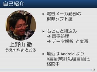 自己紹介
 電機メーカ勤務の
似非ソフト屋
 もともと組込み
 画像処理
 データ解析 と変遷
 最近は Android より
R言語(統計処理言語)と
格闘中
2
上野山 徹
うえのやま とおる
 