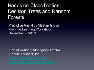 Hands on Classification:
Decision Trees and Random
Forests
Predictive Analytics Meetup Group
Machine Learning Workshop
December 2, 2012




Daniel Gerlanc, Managing Director
Enplus Advisors, Inc.
www.enplusadvisors.com
dgerlanc@enplusadvisors.com
 