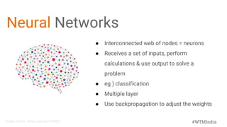 #WTMIndia
Neural Networks
● Interconnected web of nodes = neurons
● Receives a set of inputs, perform
calculations & use output to solve a
problem
● eg ) classification
● Multiple layer
● Use backpropagation to adjust the weights
Image Credits : https://goo.gl/H7mNnT
 