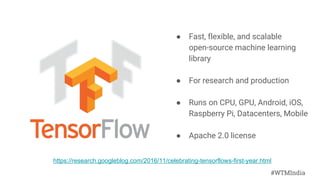 #WTMIndia
● Fast, flexible, and scalable
open-source machine learning
library
● For research and production
● Runs on CPU, GPU, Android, iOS,
Raspberry Pi, Datacenters, Mobile
● Apache 2.0 license
https://research.googleblog.com/2016/11/celebrating-tensorflows-first-year.html
 