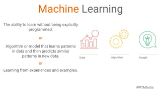 #WTMIndia
Machine Learning
The ability to learn without being explicitly
programmed.
or
Algorithm or model that learns patterns
in data and then predicts similar
patterns in new data.
or
Learning from experiences and examples.
Algorithm InsightData
 