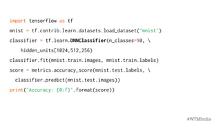 import tensorflow as tf
mnist = tf.contrib.learn.datasets.load_dataset('mnist')
classifier = tf.learn.DNNClassifier(n_classes=10, 
hidden_units[1024,512,256)
classifier.fit(mnist.train.images, mnist.train.labels)
score = metrics.accuracy_score(mnist.test.labels, 
classifier.predict(mnist.test.images))
print('Accuracy: {0:f}'.format(score))
#WTMIndia
 