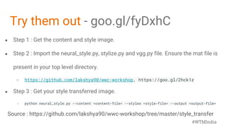 ● Step 1 : Get the content and style image.
● Step 2 : Import the neural_style.py, stylize.py and vgg.py file. Ensure the mat file is
present in your top level directory.
○ https://github.com/lakshya90/wwc-workshop, https://goo.gl/2hck1z
● Step 3 : Get your style transferred image.
○ python neural_style.py --content <content-file> --styles <style-file> --output <output-file>
Try them out - goo.gl/fyDxhC
#WTMIndia
Source : https://github.com/lakshya90/wwc-workshop/tree/master/style_transfer
 