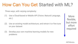 #WTMIndia
How Can You Get Started with ML?
Three ways, with varying complexity:
(1) Use a Cloud-based or Mobile API (Vision, Natural Language,
etc.)
(2) Use an existing model architecture, and retrain it or fine tune
on your dataset
(3) Develop your own machine learning models for new
problems
More
flexible,
but more
effort
required
 