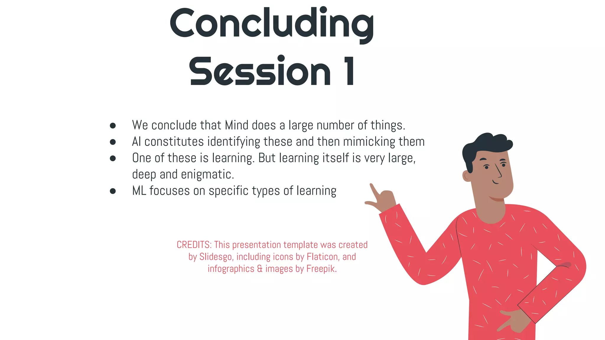 CREDITS: This presentation template was created
by Slidesgo, including icons by Flaticon, and
infographics & images by Freepik.
Concluding
Session 1
● We conclude that Mind does a large number of things.
● AI constitutes identifying these and then mimicking them
● One of these is learning. But learning itself is very large,
deep and enigmatic.
● ML focuses on specific types of learning
 
