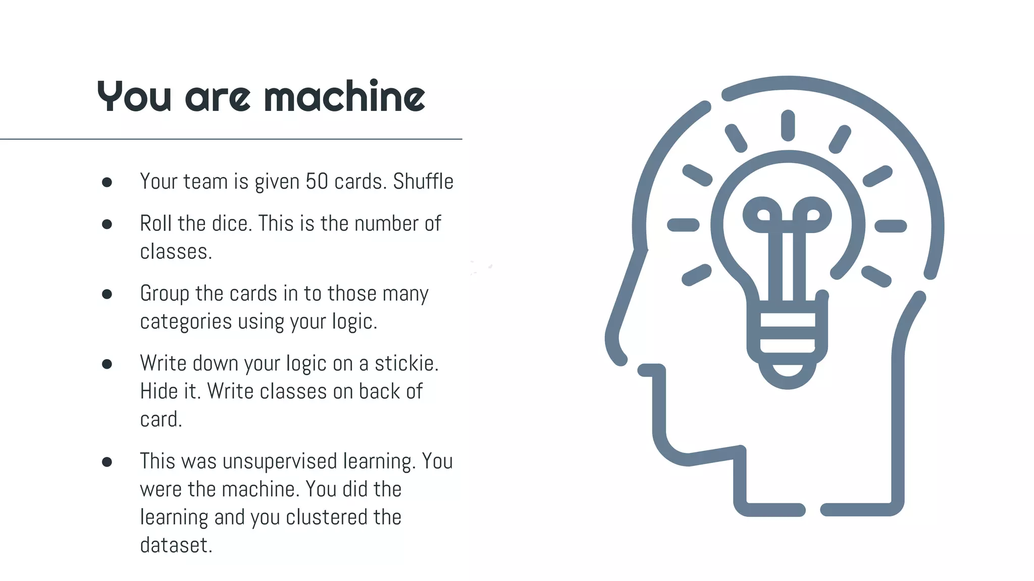 ● Your team is given 50 cards. Shuffle
● Roll the dice. This is the number of
classes.
● Group the cards in to those many
categories using your logic.
● Write down your logic on a stickie.
Hide it. Write classes on back of
card.
● This was unsupervised learning. You
were the machine. You did the
learning and you clustered the
dataset.
You are machine
 