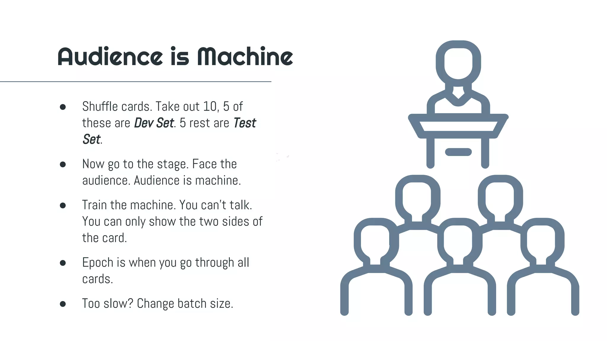● Shuffle cards. Take out 10, 5 of
these are Dev Set. 5 rest are Test
Set.
● Now go to the stage. Face the
audience. Audience is machine.
● Train the machine. You can't talk.
You can only show the two sides of
the card.
● Epoch is when you go through all
cards.
● Too slow? Change batch size.
Audience is Machine
 