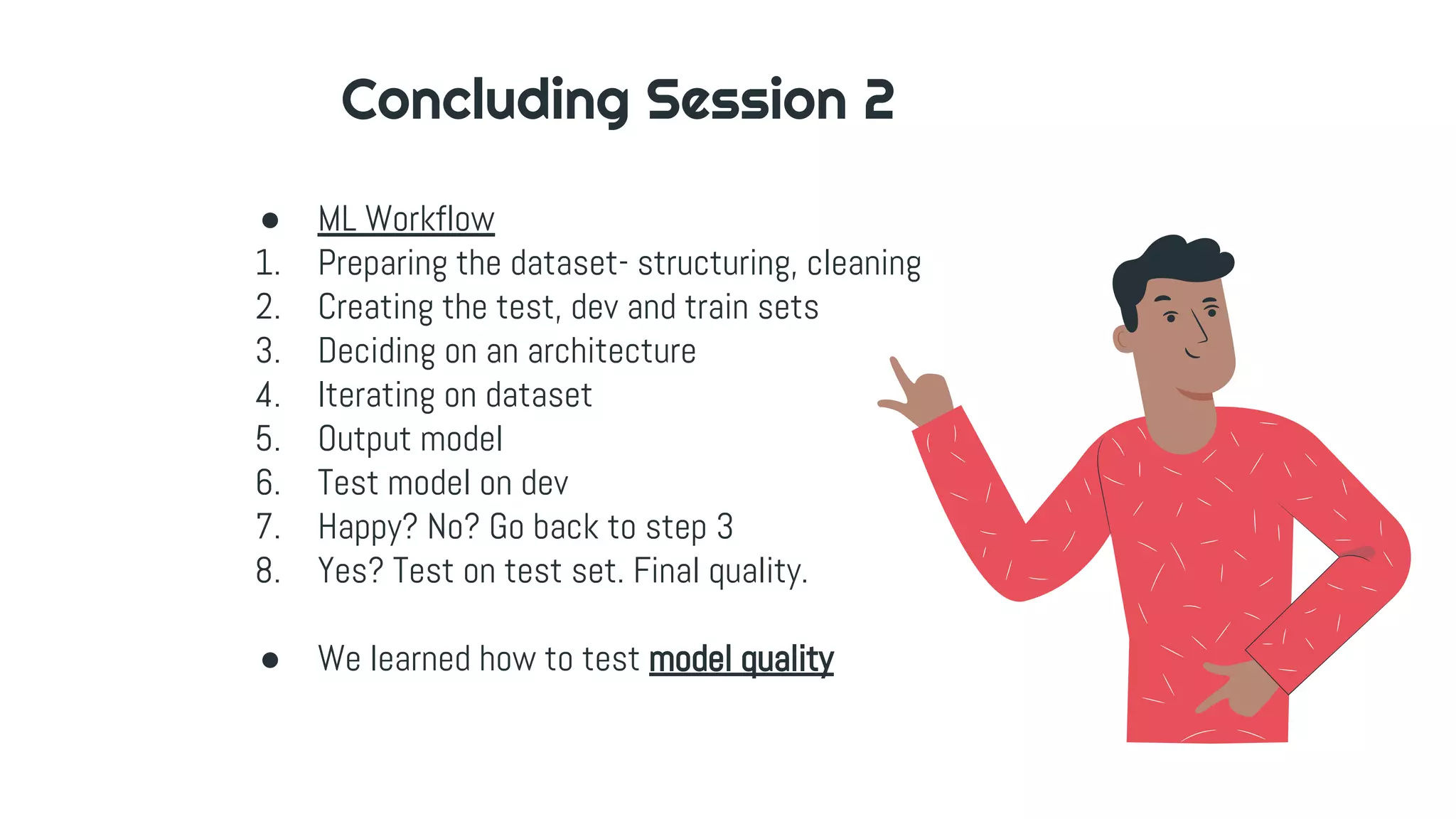 Concluding Session 2
● ML Workflow
1. Preparing the dataset- structuring, cleaning
2. Creating the test, dev and train sets
3. Deciding on an architecture
4. Iterating on dataset
5. Output model
6. Test model on dev
7. Happy? No? Go back to step 3
8. Yes? Test on test set. Final quality.
● We learned how to test model quality
 