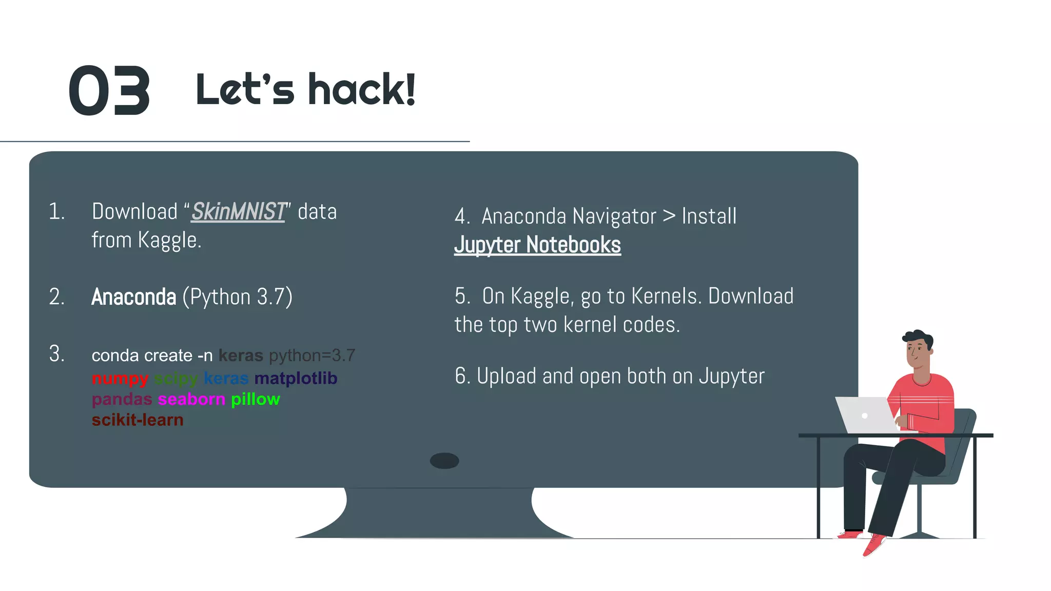 4. Anaconda Navigator > Install
Jupyter Notebooks
5. On Kaggle, go to Kernels. Download
the top two kernel codes.
6. Upload and open both on Jupyter
1. Download “SkinMNIST” data
from Kaggle.
2. Anaconda (Python 3.7)
3. conda create -n keras python=3.7
numpy scipy keras matplotlib
pandas seaborn pillow
scikit-learn
03 Let’s hack!
 