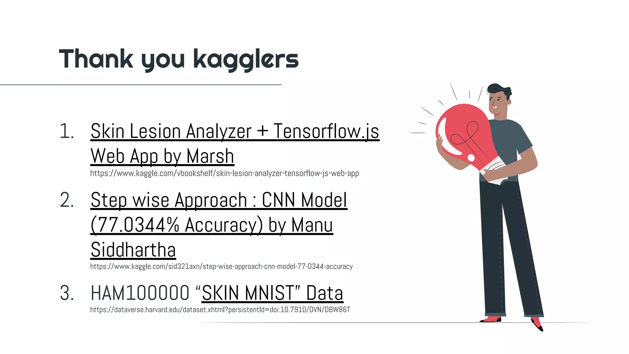 1. Skin Lesion Analyzer + Tensorflow.js
Web App by Marsh
https://www.kaggle.com/vbookshelf/skin-lesion-analyzer-tensorflow-js-web-app
2. Step wise Approach : CNN Model
(77.0344% Accuracy) by Manu
Siddhartha
https://www.kaggle.com/sid321axn/step-wise-approach-cnn-model-77-0344-accuracy
3. HAM100000 “SKIN MNIST” Data
https://dataverse.harvard.edu/dataset.xhtml?persistentId=doi:10.7910/DVN/DBW86T
Thank you kagglers
 