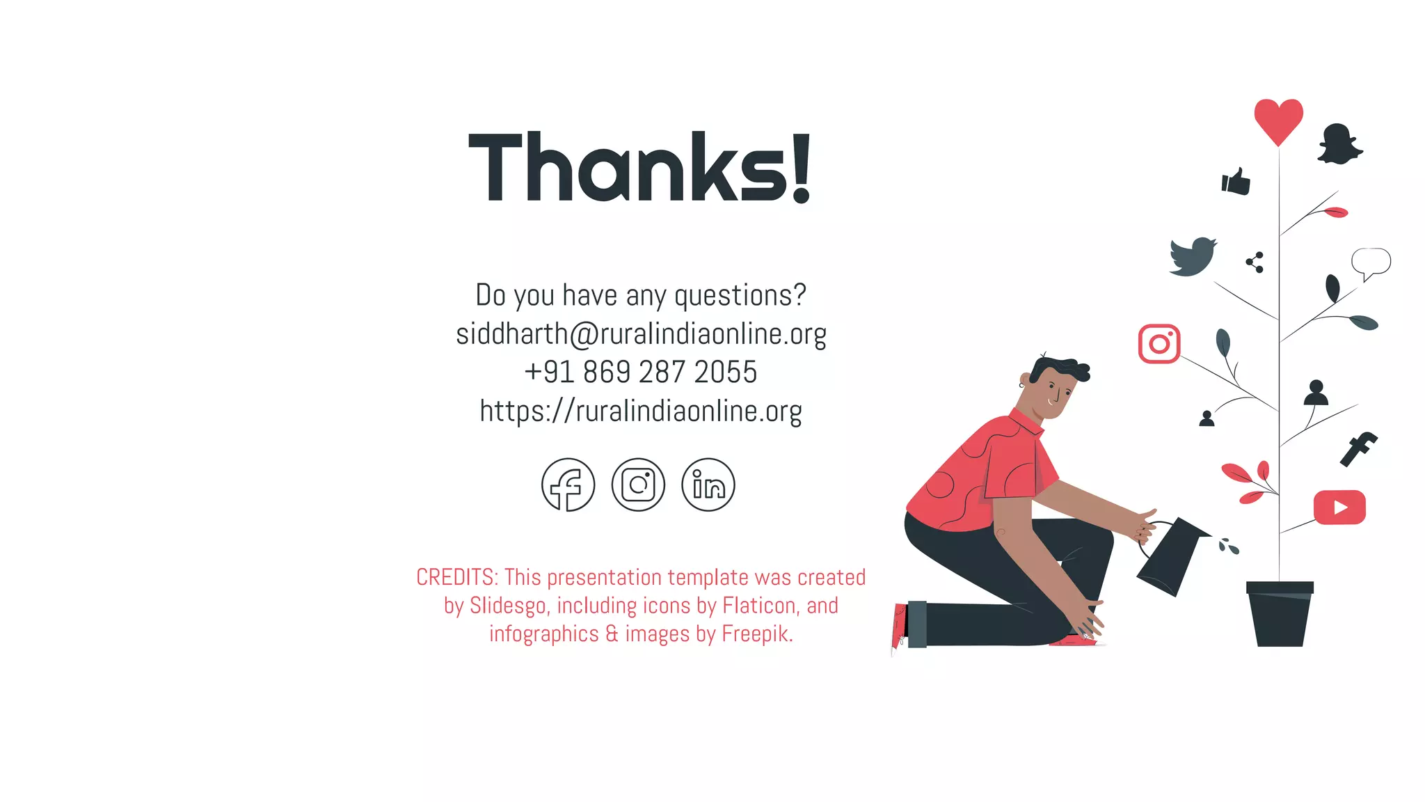 CREDITS: This presentation template was created
by Slidesgo, including icons by Flaticon, and
infographics & images by Freepik.
Thanks!
Do you have any questions?
siddharth@ruralindiaonline.org
+91 869 287 2055
https://ruralindiaonline.org
 