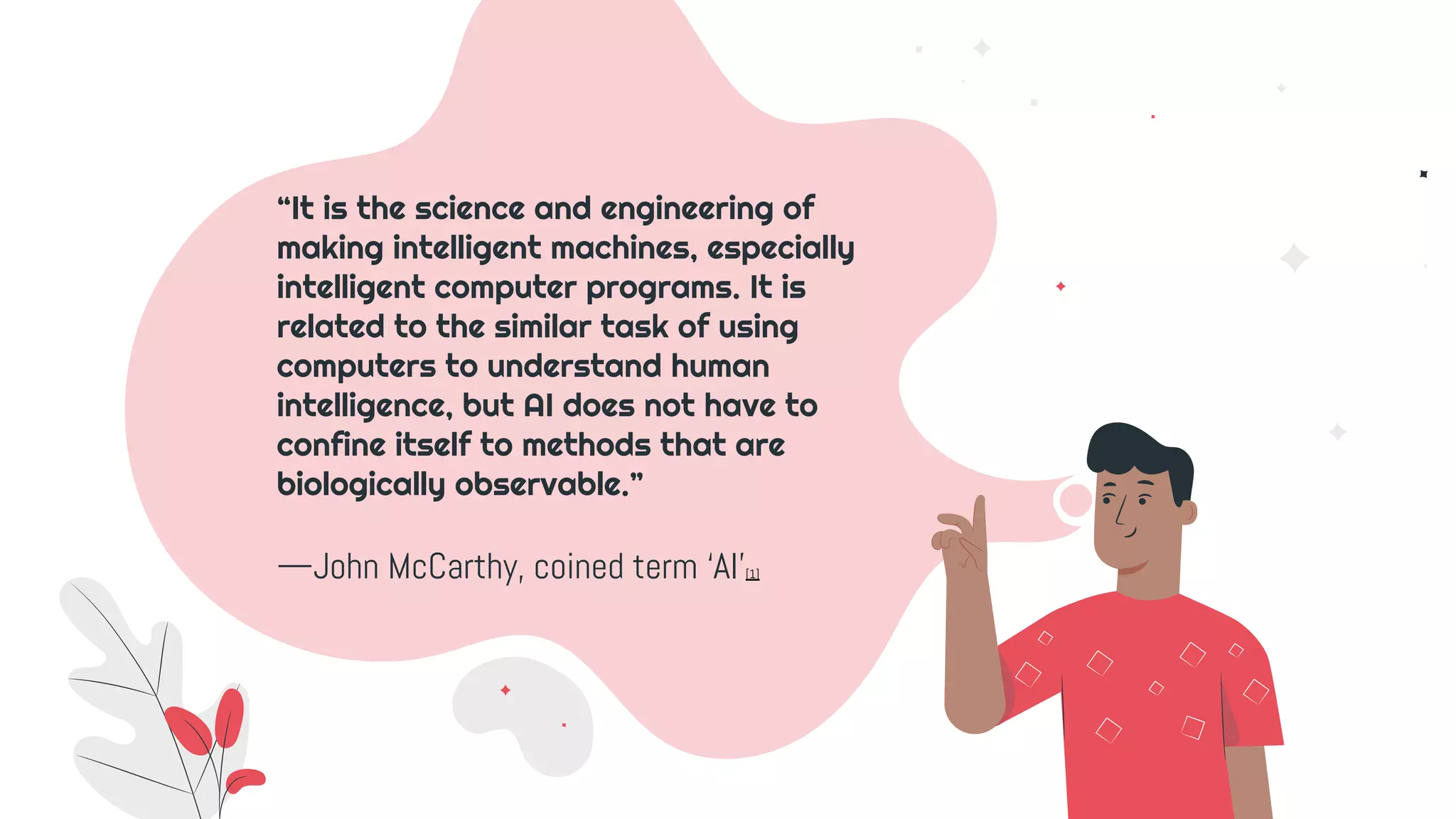 —John McCarthy, coined term ‘AI’[1]
“It is the science and engineering of
making intelligent machines, especially
intelligent computer programs. It is
related to the similar task of using
computers to understand human
intelligence, but AI does not have to
confine itself to methods that are
biologically observable.”
 
