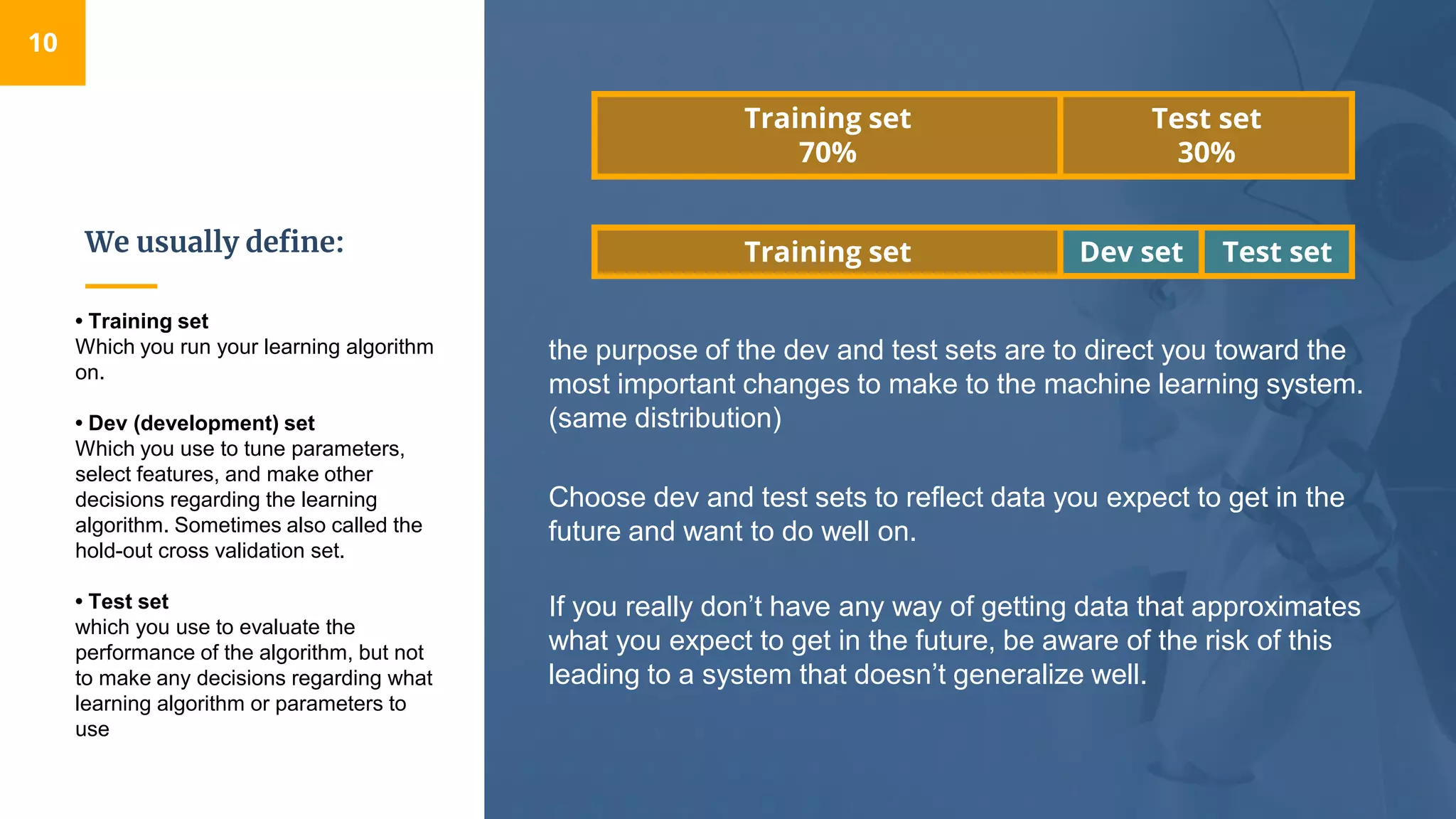 We usually define:
10
• Training set​
Which you run your learning algorithm
on.
• Dev (development) set​
Which you use to tune parameters,
select features, and make other
decisions regarding the learning
algorithm. Sometimes also called the
hold-out cross validation set​.
• Test set​
which you use to evaluate the
performance of the algorithm, but not
to make any decisions regarding what
learning algorithm or parameters to
use
Test setDev setTraining set
Choose dev and test sets to reflect data you expect to get in the
future and want to do well on.
If you really don’t have any way of getting data that approximates
what you expect to get in the future, be aware of the risk of this
leading to a system that doesn’t generalize well.
Test set
30%
Training set
70%
the purpose of the dev and test sets are to direct you toward the
most important changes to make to the machine learning system​.
(same distribution)
 