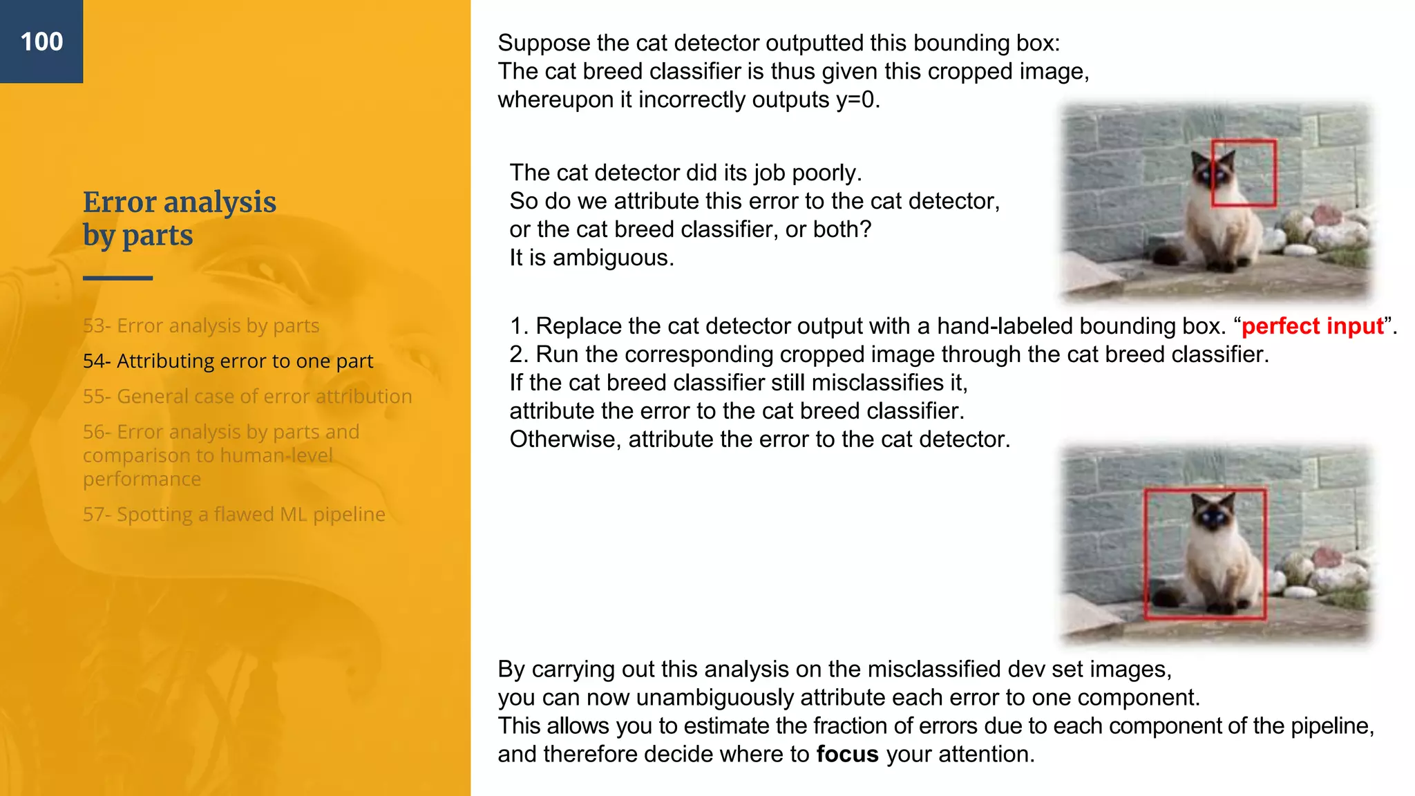 Error analysis
by parts
100
53- Error analysis by parts
54- Attributing error to one part
55- General case of error attribution
56- Error analysis by parts and
comparison to human-level
performance
57- Spotting a flawed ML pipeline
Suppose the cat detector outputted this bounding box:
The cat breed classifier is thus given this cropped image,
whereupon it incorrectly outputs y=0.
The cat detector did its job poorly.
So do we attribute this error to the cat detector,
or the cat breed classifier, or both?
It is ambiguous.
1. Replace the cat detector output with a hand-labeled bounding box. “perfect input”.
2. Run the corresponding cropped image through the cat breed classifier.
If the cat breed classifier still misclassifies it,
attribute the error to the cat breed classifier.
Otherwise, attribute the error to the cat detector.
By carrying out this analysis on the misclassified dev set images,
you can now unambiguously attribute each error to one component.
This allows you to estimate the fraction of errors due to each component of the pipeline,
and therefore decide where to focus your attention.
 