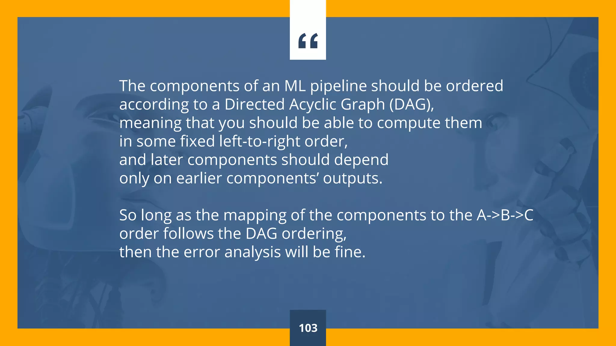 “The components of an ML pipeline should be ordered
according to a Directed Acyclic Graph (DAG),
meaning that you should be able to compute them
in some fixed left-to-right order,
and later components should depend
only on earlier components’ outputs.
So long as the mapping of the components to the A->B->C
order follows the DAG ordering,
then the error analysis will be fine.
103
 
