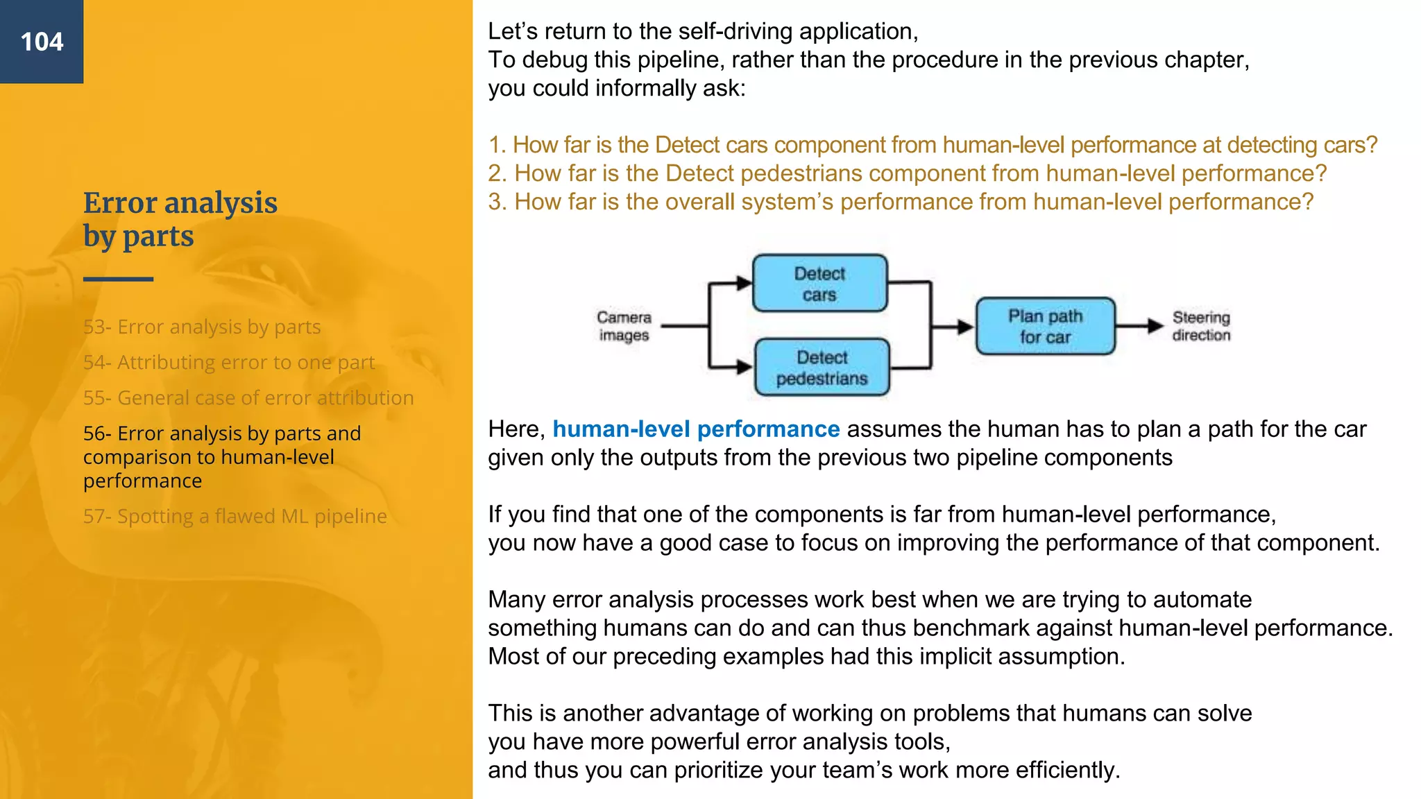 Error analysis
by parts
104
53- Error analysis by parts
54- Attributing error to one part
55- General case of error attribution
56- Error analysis by parts and
comparison to human-level
performance
57- Spotting a flawed ML pipeline
Let’s return to the self-driving application,
To debug this pipeline, rather than the procedure in the previous chapter,
you could informally ask:
1. How far is the Detect cars component from human-level performance at detecting cars?
2. How far is the Detect pedestrians component from human-level performance?
3. How far is the overall system’s performance from human-level performance?
Here, human-level performance assumes the human has to plan a path for the car
given only the outputs from the previous two pipeline components
If you find that one of the components is far from human-level performance,
you now have a good case to focus on improving the performance of that component.
Many error analysis processes work best when we are trying to automate
something humans can do and can thus benchmark against human-level performance.
Most of our preceding examples had this implicit assumption.
This is another advantage of working on problems that humans can solve
you have more powerful error analysis tools,
and thus you can prioritize your team’s work more efficiently.
 