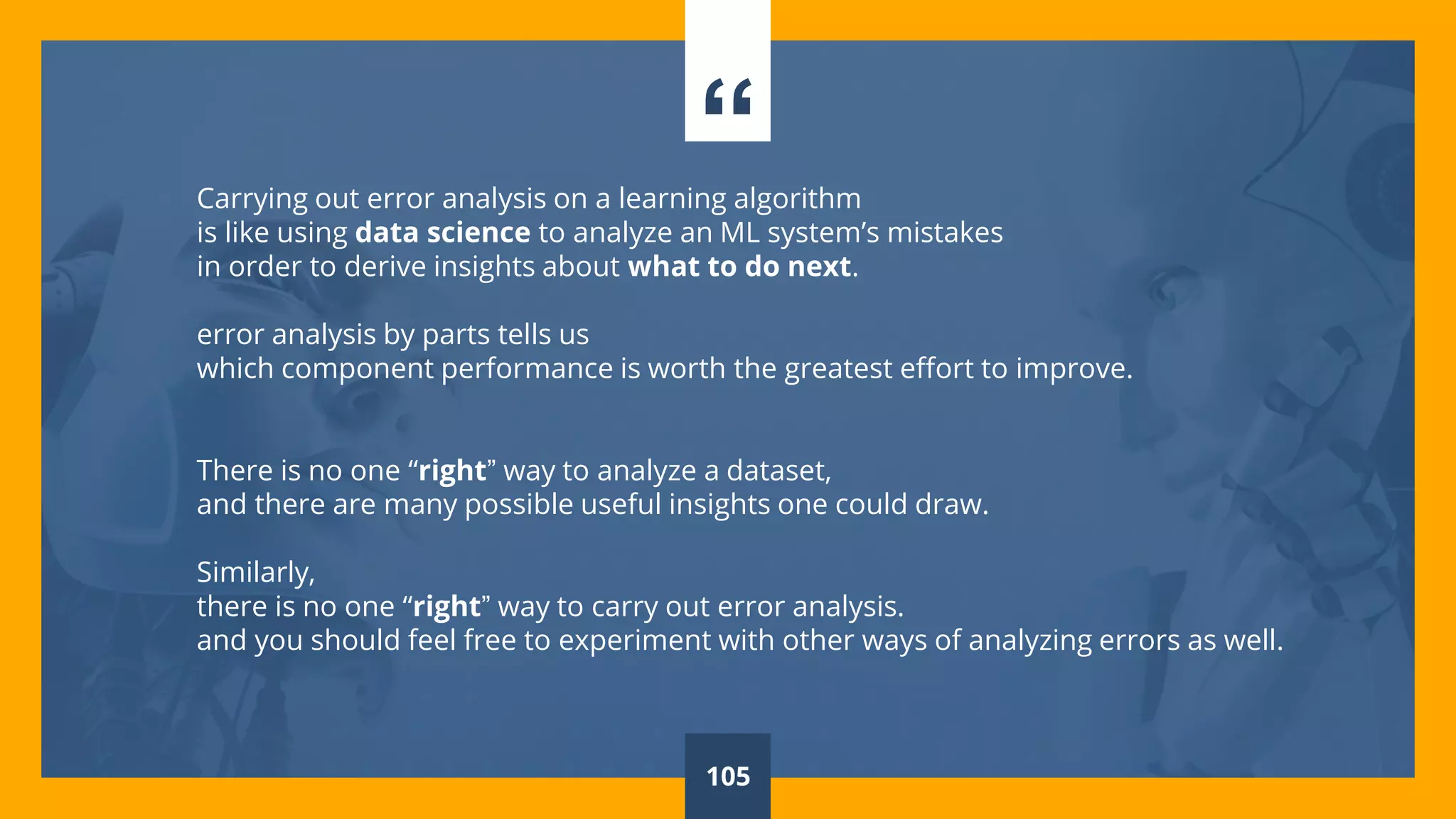 “Carrying out error analysis on a learning algorithm
is like using data science to analyze an ML system’s mistakes
in order to derive insights about what to do next.
error analysis by parts tells us
which component performance is worth the greatest effort to improve.
There is no one “right” way to analyze a dataset,
and there are many possible useful insights one could draw.
Similarly,
there is no one “right” way to carry out error analysis.
and you should feel free to experiment with other ways of analyzing errors as well.
105
 