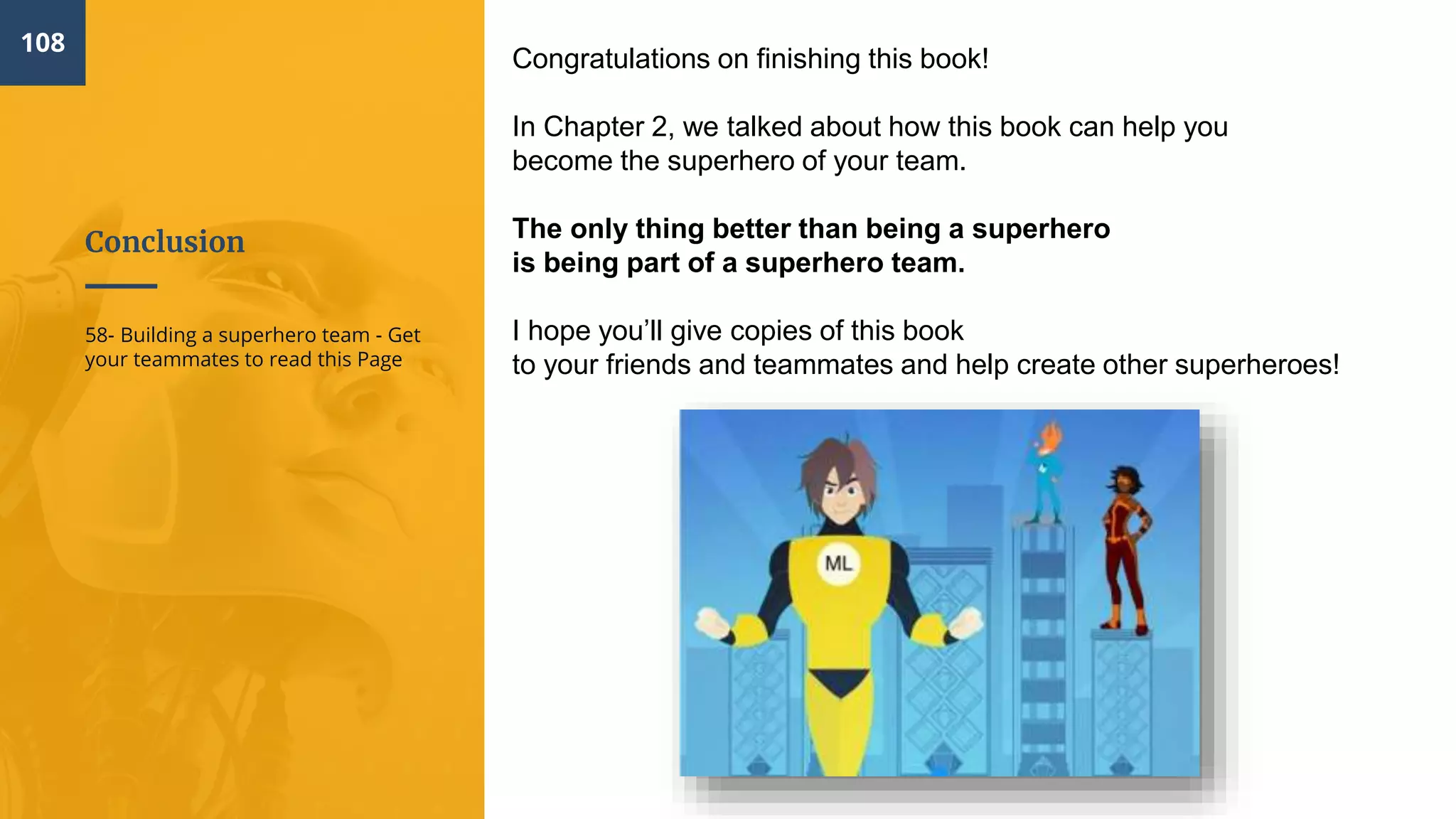 Conclusion
108
58- Building a superhero team - Get
your teammates to read this Page
Congratulations on finishing this book!
In Chapter 2, we talked about how this book can help you
become the superhero of your team.
The only thing better than being a superhero
is being part of a superhero team.
I hope you’ll give copies of this book
to your friends and teammates and help create other superheroes!
 