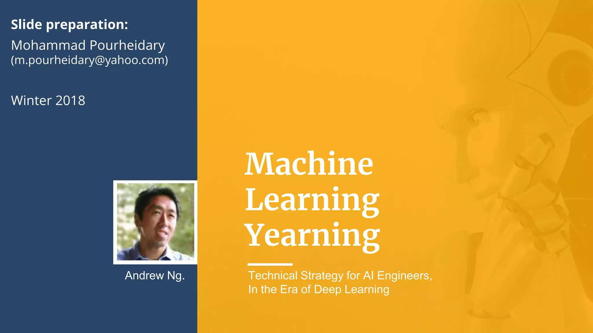 Machine
Learning
Yearning
Andrew Ng. Technical Strategy for AI Engineers,
In the Era of Deep Learning
Slide preparation:
Mohammad Pourheidary
(m.pourheidary@yahoo.com)
Winter 2018
 