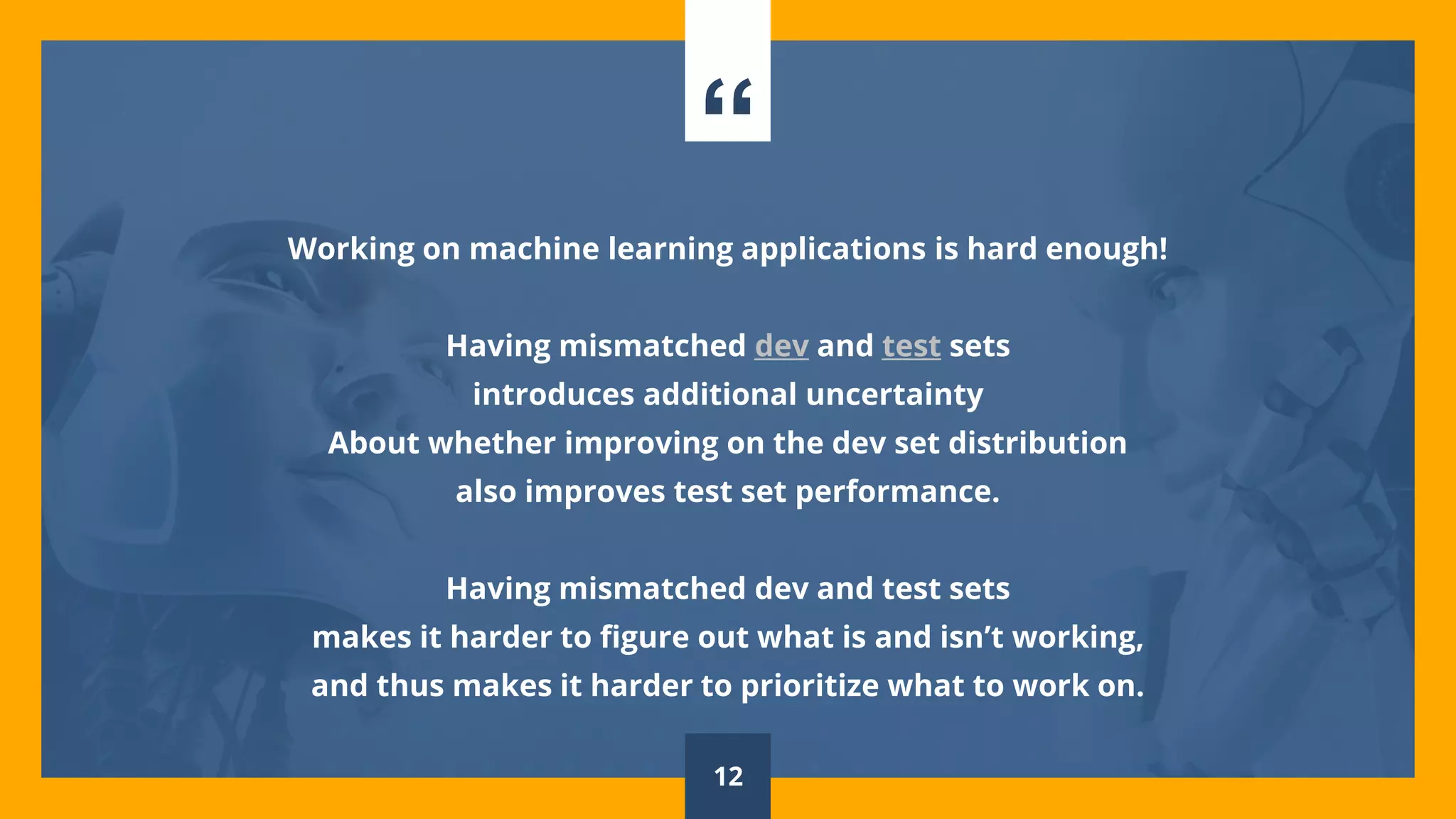 “
Working on machine learning applications is hard enough!
Having mismatched dev and test sets
introduces additional uncertainty
About whether improving on the dev set distribution
also improves test set performance.
Having mismatched dev and test sets
makes it harder to figure out what is and isn’t working,
and thus makes it harder to prioritize what to work on.
12
 