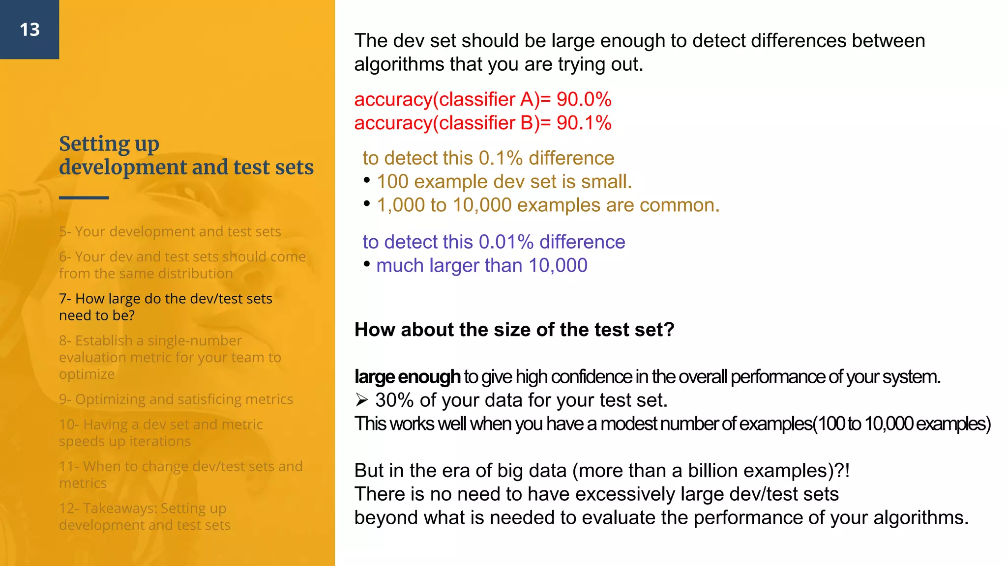 Setting up
development and test sets
13
5- Your development and test sets
6- Your dev and test sets should come
from the same distribution
7- How large do the dev/test sets
need to be?
8- Establish a single-number
evaluation metric for your team to
optimize
9- Optimizing and satisficing metrics
10- Having a dev set and metric
speeds up iterations
11- When to change dev/test sets and
metrics
12- Takeaways: Setting up
development and test sets
The dev set should be large enough to detect differences between
algorithms that you are trying out.
accuracy(classifier A)= 90.0%
accuracy(classifier B)= 90.1%
to detect this 0.1% difference
• 100 example dev set is small.
• 1,000 to 10,000 examples are common.
to detect this 0.01% difference
• much larger than 10,000
How about the size of the test set?
largeenoughtogivehighconfidenceintheoverallperformanceofyoursystem.
 30% of your data for your test set.
Thisworkswellwhenyouhaveamodestnumberofexamples(100to10,000examples)
But in the era of big data (more than a billion examples)?!
There is no need to have excessively large dev/test sets
beyond what is needed to evaluate the performance of your algorithms.
 