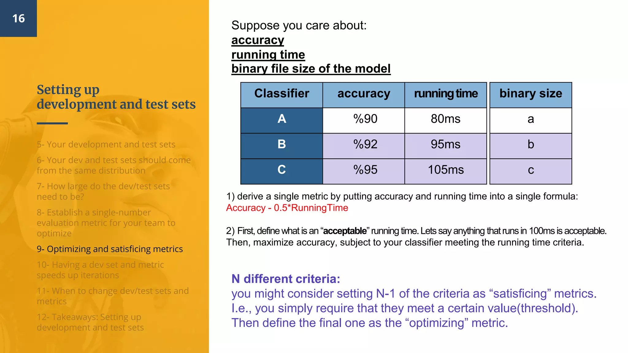 Setting up
development and test sets
16
5- Your development and test sets
6- Your dev and test sets should come
from the same distribution
7- How large do the dev/test sets
need to be?
8- Establish a single-number
evaluation metric for your team to
optimize
9- Optimizing and satisficing metrics
10- Having a dev set and metric
speeds up iterations
11- When to change dev/test sets and
metrics
12- Takeaways: Setting up
development and test sets
Suppose you care about:
accuracy
running time
binary file size of the model
runningtimeaccuracyClassifier
80ms90%A
95ms92%B
105ms95%C
binary size
a
b
c
1) derive a single metric by putting accuracy and running time into a single formula:
Accuracy - 0.5*RunningTime
2) First,definewhat is an “acceptable”running time.Letssayanything thatrunsin 100msis acceptable.
Then, maximize accuracy, subject to your classifier meeting the running time criteria.
N different criteria:
you might consider setting N-1 of the criteria as “satisficing” metrics.
I.e., you simply require that they meet a certain value(threshold).
Then define the final one as the “optimizing” metric.
 