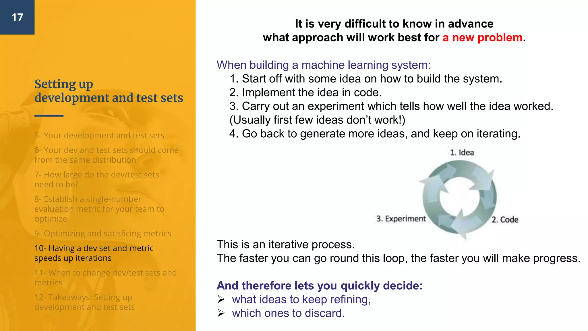 Setting up
development and test sets
17
5- Your development and test sets
6- Your dev and test sets should come
from the same distribution
7- How large do the dev/test sets
need to be?
8- Establish a single-number
evaluation metric for your team to
optimize
9- Optimizing and satisficing metrics
10- Having a dev set and metric
speeds up iterations
11- When to change dev/test sets and
metrics
12- Takeaways: Setting up
development and test sets
It is very difficult to know in advance
what approach will work best for a new problem.
When building a machine learning system:
1. Start off with some idea​ on how to build the system.
2. Implement the idea in code​.
3. Carry out an experiment​ which tells how well the idea worked.
(Usually first few ideas don’t work!)
4. Go back to generate more ideas, and keep on iterating.
This is an iterative process.
The faster you can go round this loop, the faster you will make progress.
And therefore lets you quickly decide:
 what ideas to keep refining,
 which ones to discard.
 