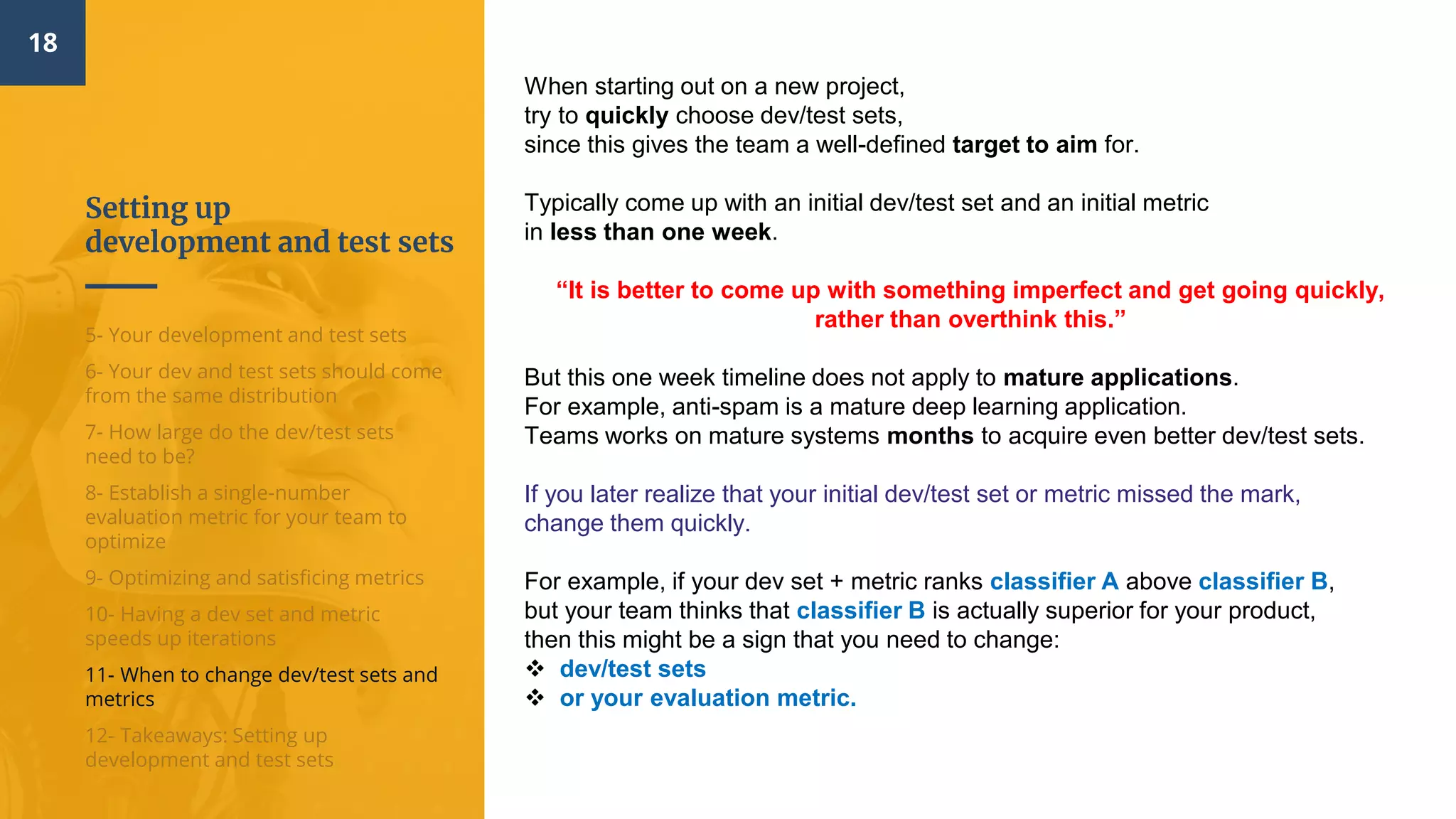 Setting up
development and test sets
18
5- Your development and test sets
6- Your dev and test sets should come
from the same distribution
7- How large do the dev/test sets
need to be?
8- Establish a single-number
evaluation metric for your team to
optimize
9- Optimizing and satisficing metrics
10- Having a dev set and metric
speeds up iterations
11- When to change dev/test sets and
metrics
12- Takeaways: Setting up
development and test sets
When starting out on a new project,
try to quickly choose dev/test sets,
since this gives the team a well-defined target to aim for.
Typically come up with an initial dev/test set and an initial metric
in less than one week.
“It is better to come up with something imperfect and get going quickly,
rather than overthink this.”
But this one week timeline does not apply to mature applications.
For example, anti-spam is a mature deep learning application.
Teams works on mature systems months to acquire even better dev/test sets.
If you later realize that your initial dev/test set or metric missed the mark,
change them quickly.
For example, if your dev set + metric ranks classifier A above classifier B,
but your team thinks that classifier B is actually superior for your product,
then this might be a sign that you need to change:
 dev/test sets
 or your evaluation metric.
 