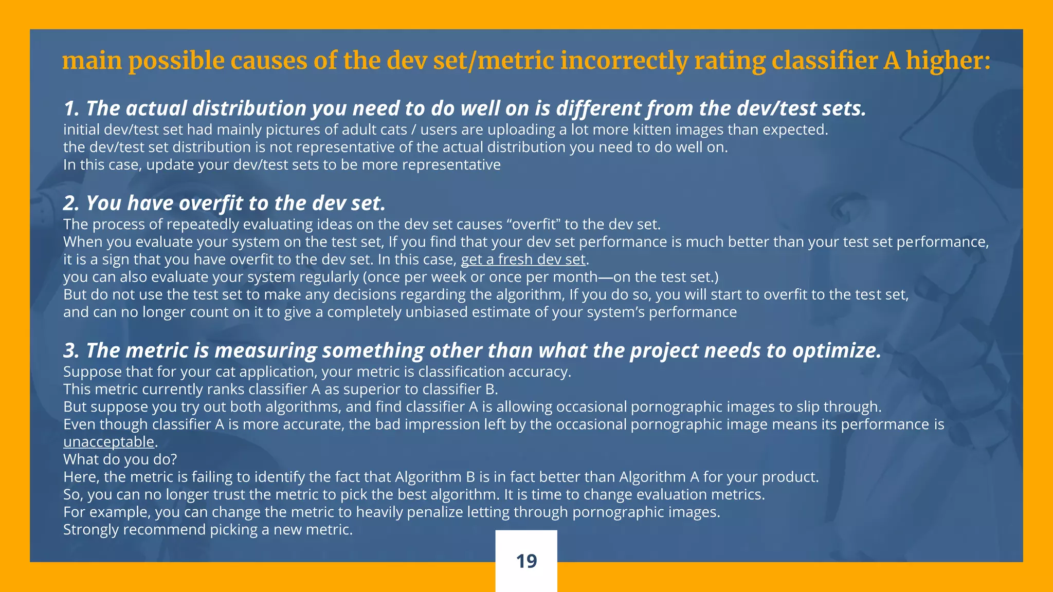 19
main possible causes of the dev set/metric incorrectly rating classifier A higher:
1. The actual distribution you need to do well on is different from the dev/test sets.
initial dev/test set had mainly pictures of adult cats / users are uploading a lot more kitten images than expected.
the dev/test set distribution is not representative of the actual distribution you need to do well on.
In this case, update your dev/test sets to be more representative
2. You have overfit to the dev set.
The process of repeatedly evaluating ideas on the dev set causes “overfit” to the dev set.
When you evaluate your system on the test set, If you find that your dev set performance is much better than your test set performance,
it is a sign that you have overfit to the dev set. In this case, get a fresh dev set.
you can also evaluate your system regularly (once per week or once per month—on the test set.)
But do not use the test set to make any decisions regarding the algorithm, If you do so, you will start to overfit to the test set,
and can no longer count on it to give a completely unbiased estimate of your system’s performance
3. The metric is measuring something other than what the project needs to optimize.
Suppose that for your cat application, your metric is classification accuracy.
This metric currently ranks classifier A as superior to classifier B.
But suppose you try out both algorithms, and find classifier A is allowing occasional pornographic images to slip through.
Even though classifier A is more accurate, the bad impression left by the occasional pornographic image means its performance is
unacceptable.
What do you do?
Here, the metric is failing to identify the fact that Algorithm B is in fact better than Algorithm A for your product.
So, you can no longer trust the metric to pick the best algorithm. It is time to change evaluation metrics.
For example, you can change the metric to heavily penalize letting through pornographic images.
Strongly recommend picking a new metric.
 