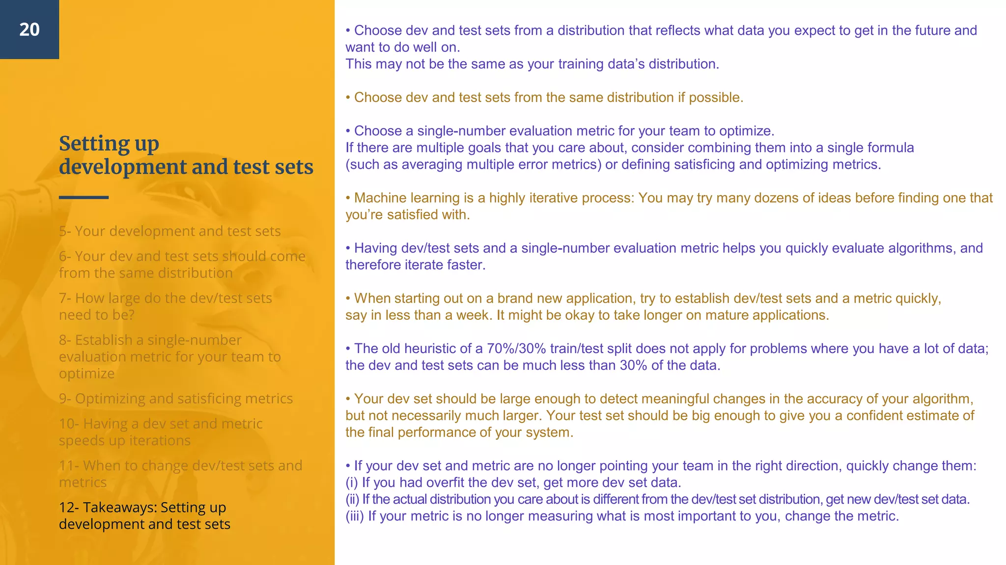 Setting up
development and test sets
20
5- Your development and test sets
6- Your dev and test sets should come
from the same distribution
7- How large do the dev/test sets
need to be?
8- Establish a single-number
evaluation metric for your team to
optimize
9- Optimizing and satisficing metrics
10- Having a dev set and metric
speeds up iterations
11- When to change dev/test sets and
metrics
12- Takeaways: Setting up
development and test sets
• Choose dev and test sets from a distribution that reflects what data you expect to get in the future and
want to do well on.
This may not be the same as your training data’s distribution.
• Choose dev and test sets from the same distribution if possible.
• Choose a single-number evaluation metric for your team to optimize.
If there are multiple goals that you care about, consider combining them into a single formula
(such as averaging multiple error metrics) or defining satisficing and optimizing metrics.
• Machine learning is a highly iterative process: You may try many dozens of ideas before finding one that
you’re satisfied with.
• Having dev/test sets and a single-number evaluation metric helps you quickly evaluate algorithms, and
therefore iterate faster.
• When starting out on a brand new application, try to establish dev/test sets and a metric quickly,
say in less than a week. It might be okay to take longer on mature applications.
• The old heuristic of a 70%/30% train/test split does not apply for problems where you have a lot of data;
the dev and test sets can be much less than 30% of the data.
• Your dev set should be large enough to detect meaningful changes in the accuracy of your algorithm,
but not necessarily much larger. Your test set should be big enough to give you a confident estimate of
the final performance of your system.
• If your dev set and metric are no longer pointing your team in the right direction, quickly change them:
(i) If you had overfit the dev set, get more dev set data.
(ii) If the actual distribution you care about is different from the dev/test set distribution, get new dev/test set data.
(iii) If your metric is no longer measuring what is most important to you, change the metric.
 