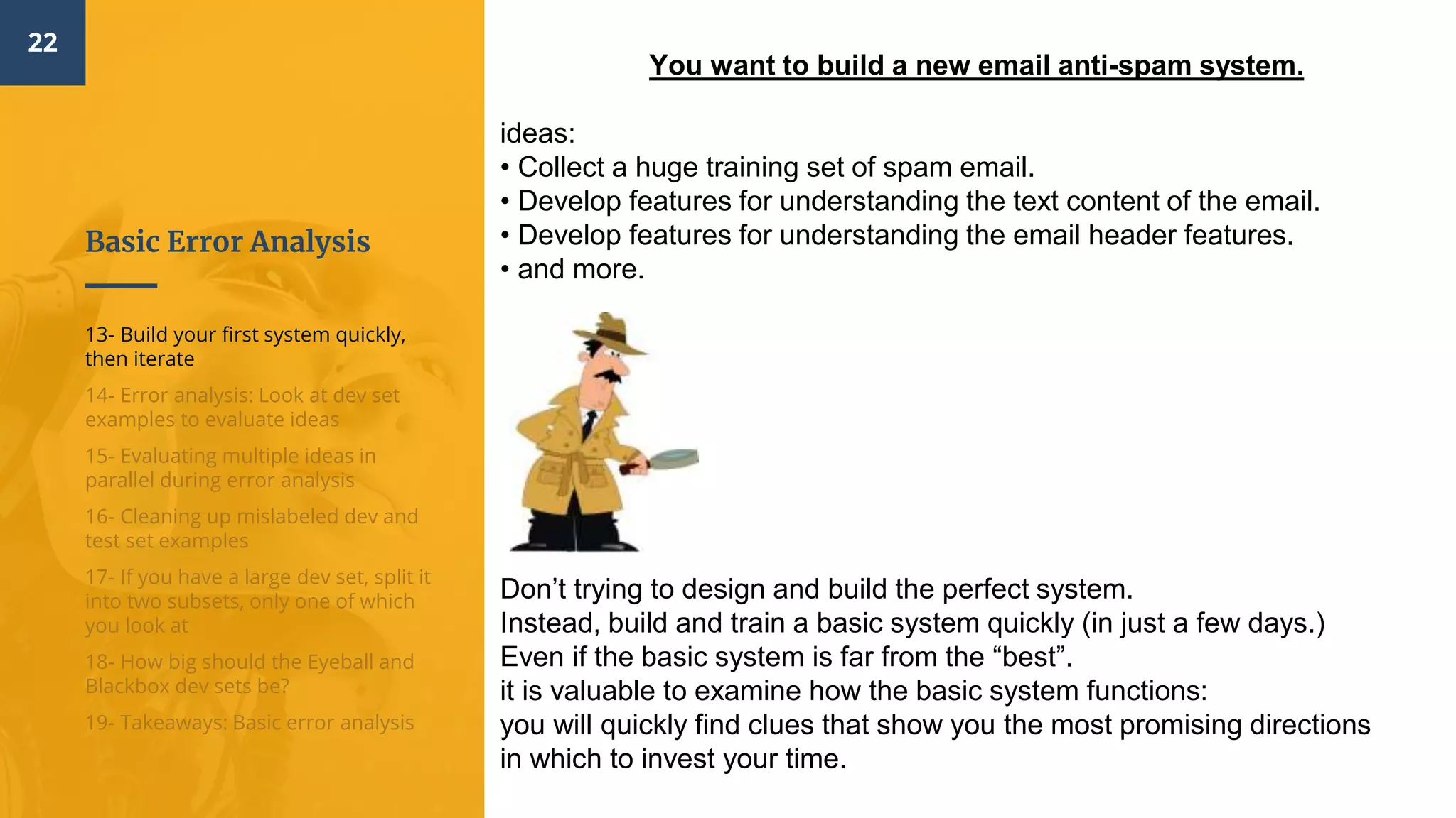 Basic Error Analysis
22
13- Build your first system quickly,
then iterate
14- Error analysis: Look at dev set
examples to evaluate ideas
15- Evaluating multiple ideas in
parallel during error analysis
16- Cleaning up mislabeled dev and
test set examples
17- If you have a large dev set, split it
into two subsets, only one of which
you look at
18- How big should the Eyeball and
Blackbox dev sets be?
19- Takeaways: Basic error analysis
You want to build a new email anti-spam system.
ideas:
• Collect a huge training set of spam email.
• Develop features for understanding the text content of the email.
• Develop features for understanding the email header features.
• and more.
Don’t trying to design and build the perfect system.
Instead, build and train a basic system quickly (in just a few days.)
Even if the basic system is far from the “best”.
it is valuable to examine how the basic system functions:
you will quickly find clues that show you the most promising directions
in which to invest your time.
 