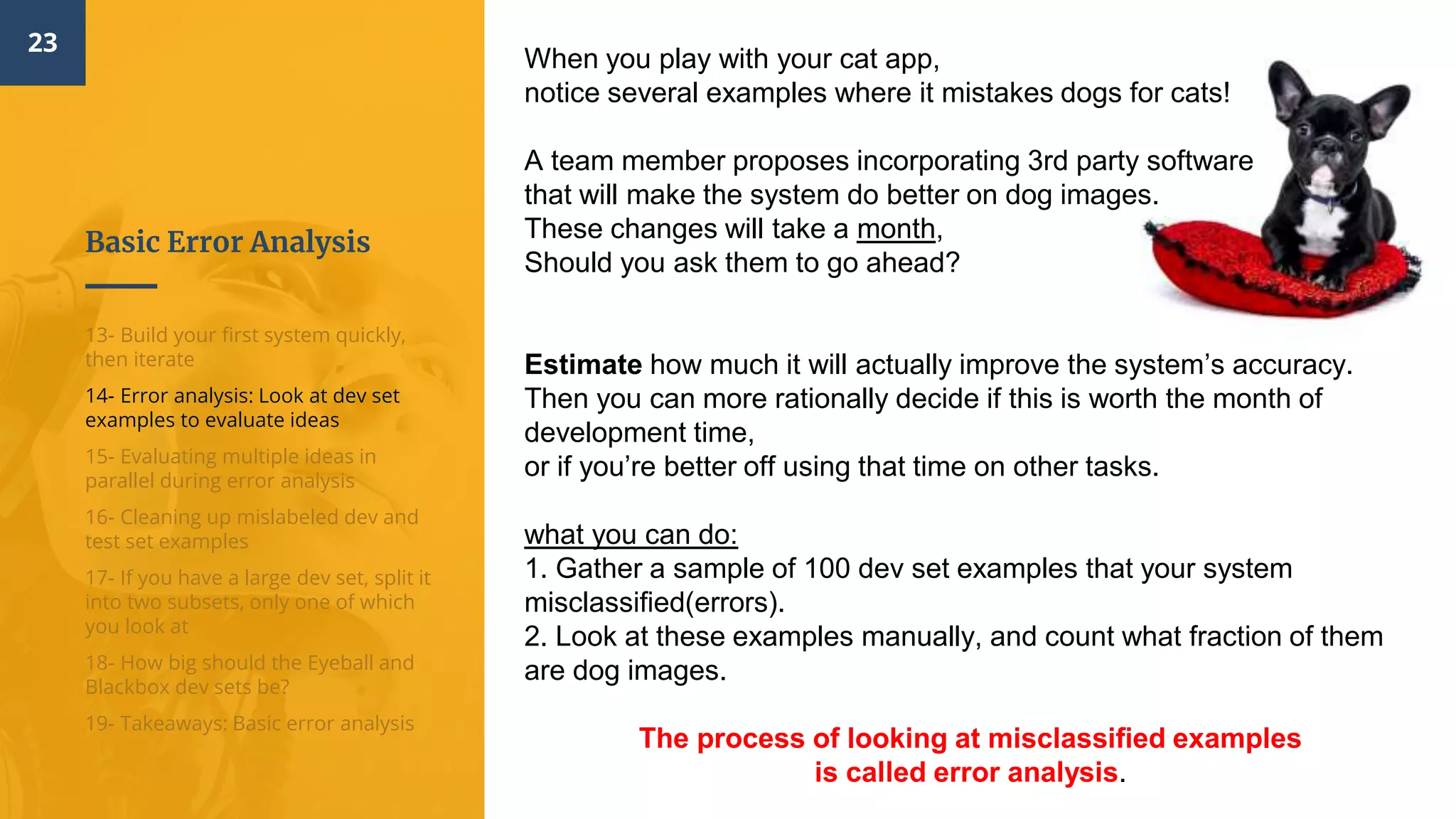 Basic Error Analysis
23
13- Build your first system quickly,
then iterate
14- Error analysis: Look at dev set
examples to evaluate ideas
15- Evaluating multiple ideas in
parallel during error analysis
16- Cleaning up mislabeled dev and
test set examples
17- If you have a large dev set, split it
into two subsets, only one of which
you look at
18- How big should the Eyeball and
Blackbox dev sets be?
19- Takeaways: Basic error analysis
When you play with your cat app,
notice several examples where it mistakes dogs for cats!
A team member proposes incorporating 3rd party software
that will make the system do better on dog images.
These changes will take a month,
Should you ask them to go ahead?
Estimate how much it will actually improve the system’s accuracy.
Then you can more rationally decide if this is worth the month of
development time,
or if you’re better off using that time on other tasks.
what you can do:
1. Gather a sample of 100 dev set examples that your system
misclassified(errors).
2. Look at these examples manually, and count what fraction of them
are dog images.
The process of looking at misclassified examples
is called error analysis​.
 
