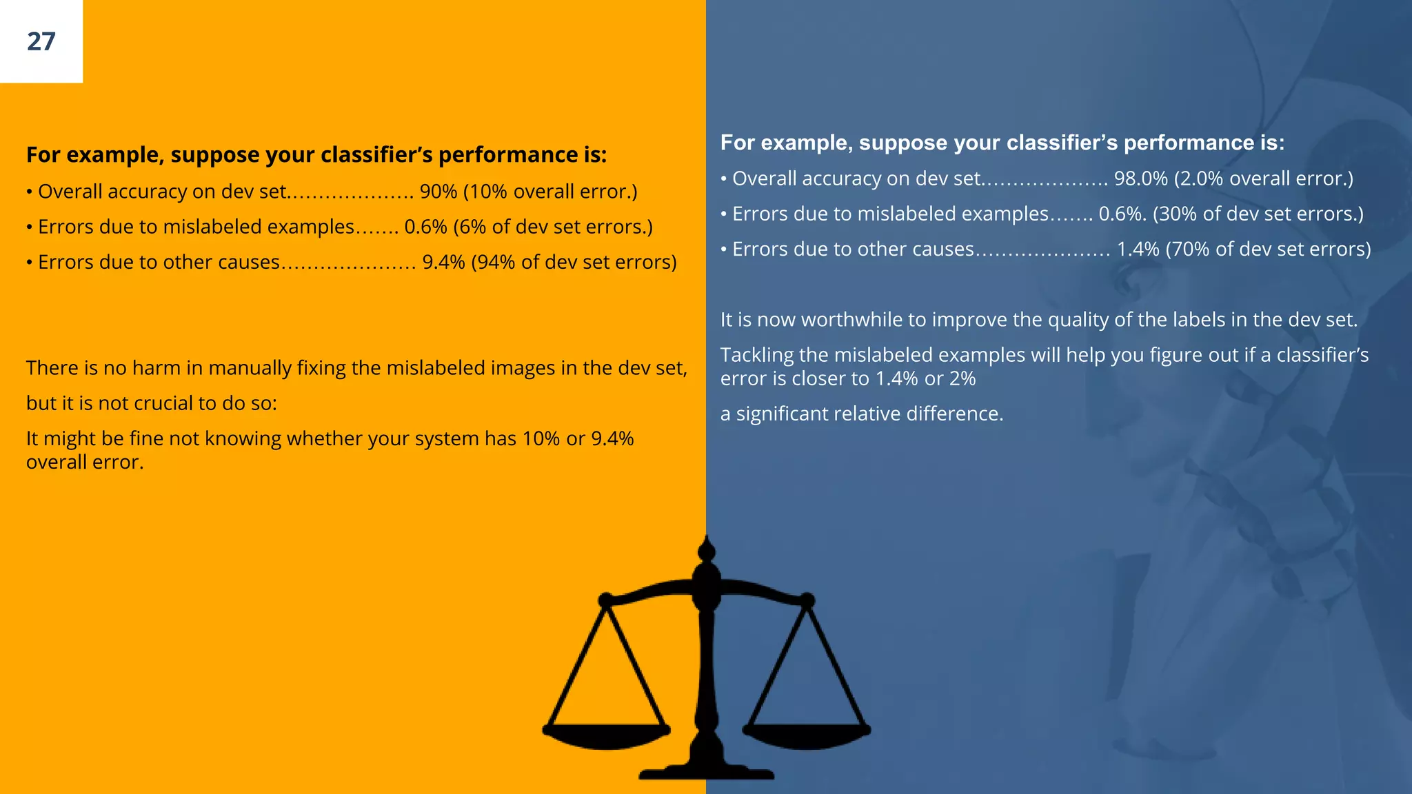 For example, suppose your classifier’s performance is:
• Overall accuracy on dev set.………………. 90% (10% overall error.)
• Errors due to mislabeled examples……. 0.6% (6% of dev set errors.)
• Errors due to other causes………………… 9.4% (94% of dev set errors)
There is no harm in manually fixing the mislabeled images in the dev set,
but it is not crucial to do so:
It might be fine not knowing whether your system has 10% or 9.4%
overall error.
27
For example, suppose your classifier’s performance is:
• Overall accuracy on dev set.………………. 98.0% (2.0% overall error.)
• Errors due to mislabeled examples……. 0.6%. (30% of dev set errors.)
• Errors due to other causes………………… 1.4% (70% of dev set errors)
It is now worthwhile to improve the quality of the labels in the dev set.
Tackling the mislabeled examples will help you figure out if a classifier’s
error is closer to 1.4% or 2%
a significant relative difference.
 