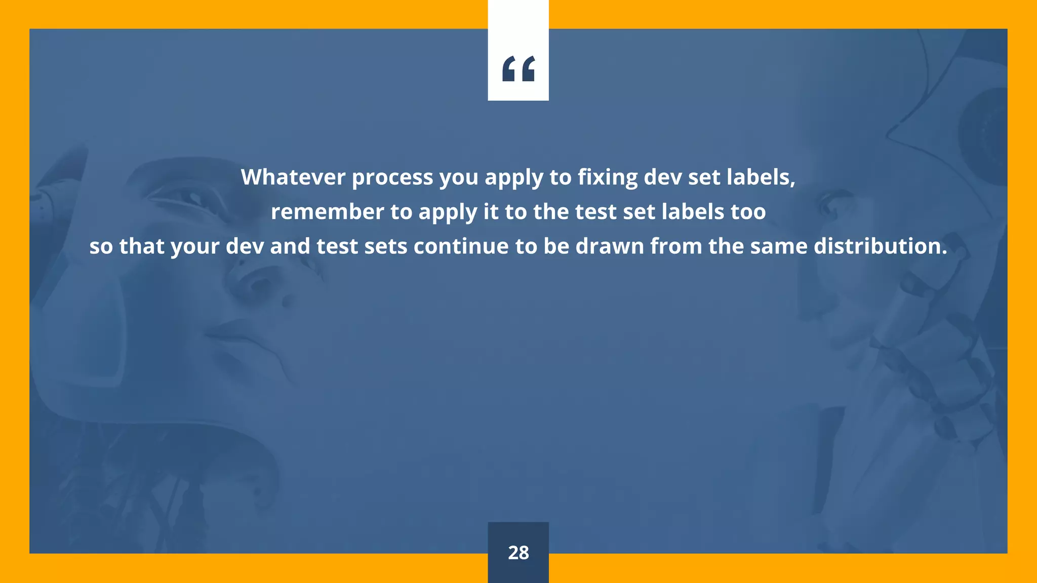 “
Whatever process you apply to fixing dev set labels,
remember to apply it to the test set labels too
so that your dev and test sets continue to be drawn from the same distribution.
28
 