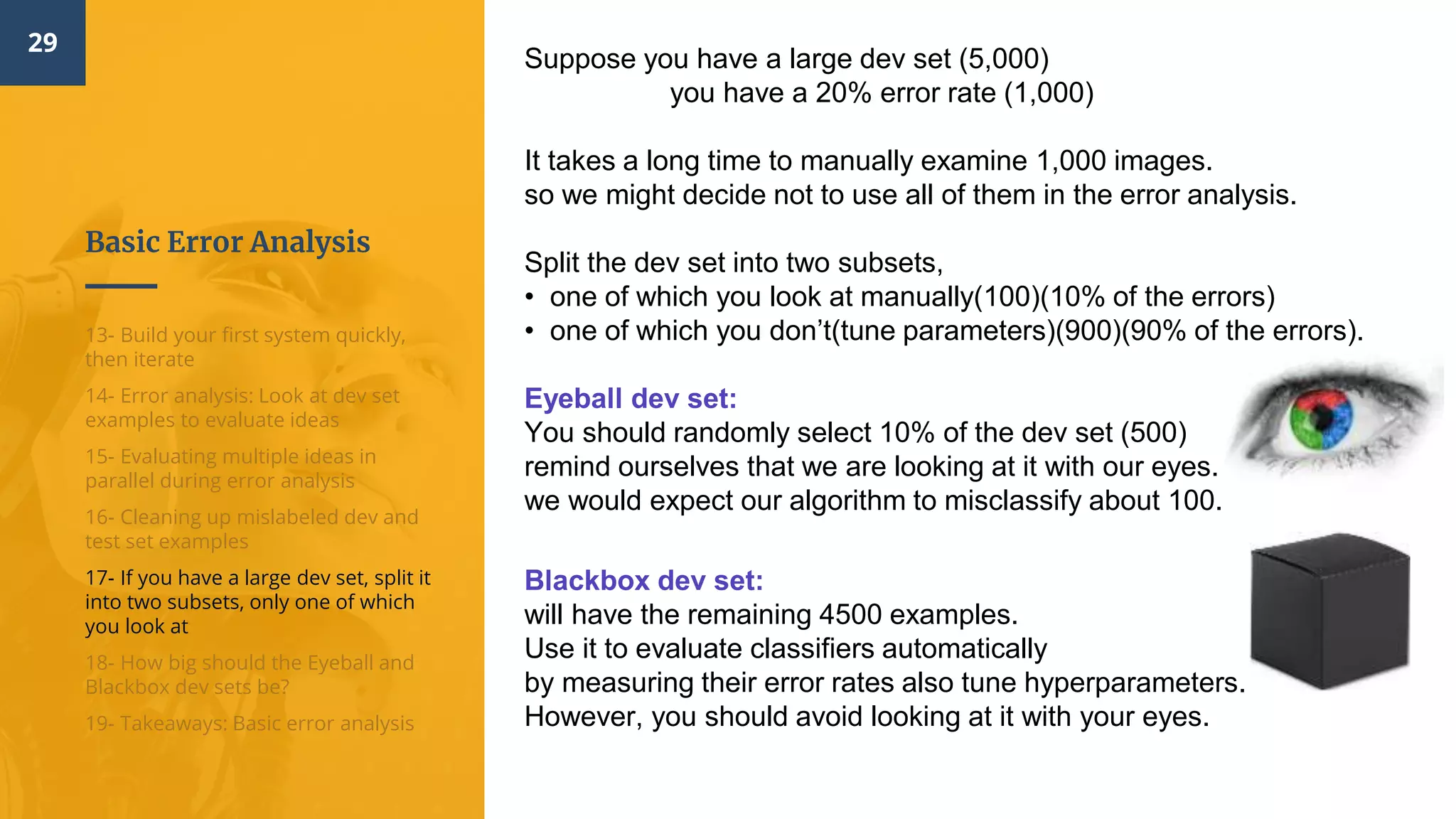 Basic Error Analysis
29
13- Build your first system quickly,
then iterate
14- Error analysis: Look at dev set
examples to evaluate ideas
15- Evaluating multiple ideas in
parallel during error analysis
16- Cleaning up mislabeled dev and
test set examples
17- If you have a large dev set, split it
into two subsets, only one of which
you look at
18- How big should the Eyeball and
Blackbox dev sets be?
19- Takeaways: Basic error analysis
Suppose you have a large dev set (5,000)
you have a 20% error rate (1,000)
It takes a long time to manually examine 1,000 images.
so we might decide not to use all of them in the error analysis.
Split the dev set into two subsets,
• one of which you look at manually(100)(10% of the errors)
• one of which you don’t(tune parameters)(900)(90% of the errors).
Eyeball dev set​:
You should randomly select 10% of the dev set (500)
remind ourselves that we are looking at it with our eyes.
we would expect our algorithm to misclassify about 100.
Blackbox dev set​:
will have the remaining 4500 examples.
Use it to evaluate classifiers automatically
by measuring their error rates also tune hyperparameters.
However, you should avoid looking at it with your eyes.
 