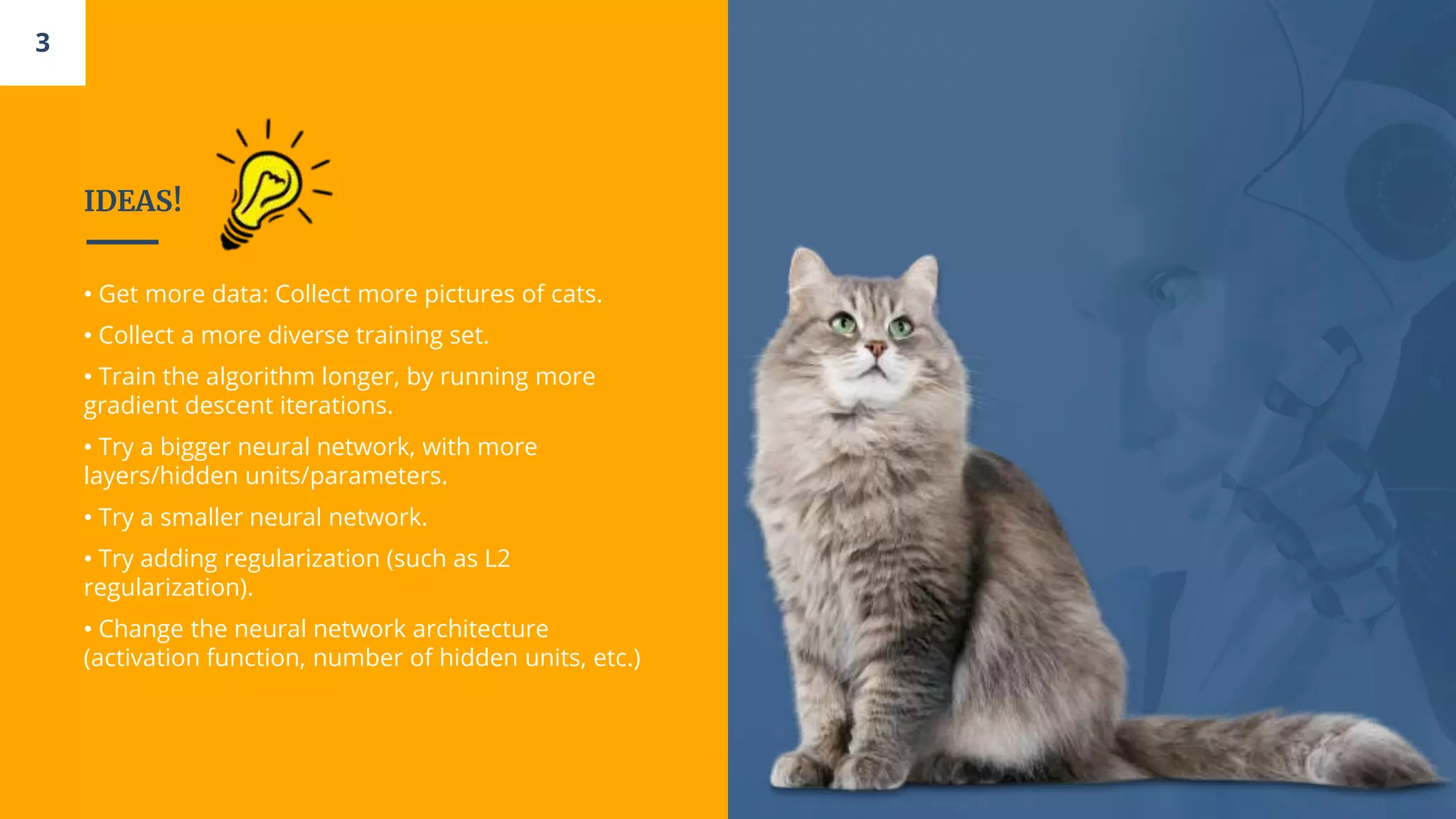 IDEAS!
• Get more data: Collect more pictures of cats.
• Collect a more diverse training set.
• Train the algorithm longer, by running more
gradient descent iterations.
• Try a bigger neural network, with more
layers/hidden units/parameters.
• Try a smaller neural network.
• Try adding regularization (such as L2
regularization).
• Change the neural network architecture
(activation function, number of hidden units, etc.)
3
 