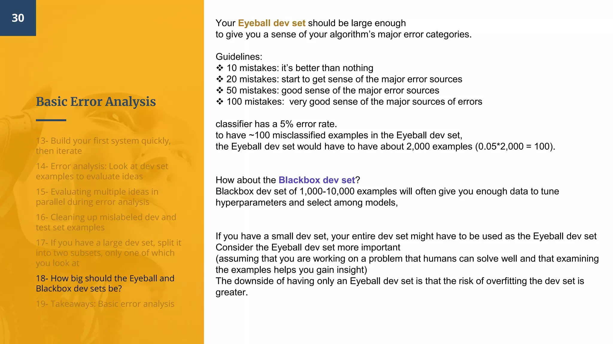 Basic Error Analysis
30
13- Build your first system quickly,
then iterate
14- Error analysis: Look at dev set
examples to evaluate ideas
15- Evaluating multiple ideas in
parallel during error analysis
16- Cleaning up mislabeled dev and
test set examples
17- If you have a large dev set, split it
into two subsets, only one of which
you look at
18- How big should the Eyeball and
Blackbox dev sets be?
19- Takeaways: Basic error analysis
Your Eyeball dev set should be large enough
to give you a sense of your algorithm’s major error categories.
Guidelines:
 10 mistakes: it’s better than nothing
 20 mistakes: start to get sense of the major error sources
 50 mistakes: good sense of the major error sources
 100 mistakes: very good sense of the major sources of errors
classifier has a 5% error rate.
to have ~100 misclassified examples in the Eyeball dev set,
the Eyeball dev set would have to have about 2,000 examples (0.05*2,000 = 100).
How about the Blackbox dev set?
Blackbox dev set of 1,000-10,000 examples will often give you enough data to tune
hyperparameters and select among models,
If you have a small dev set, your entire dev set might have to be used as the Eyeball dev set
Consider the Eyeball dev set more important
(assuming that you are working on a problem that humans can solve well and that examining
the examples helps you gain insight)
The downside of having only an Eyeball dev set is that the risk of overfitting the dev set is
greater.
 