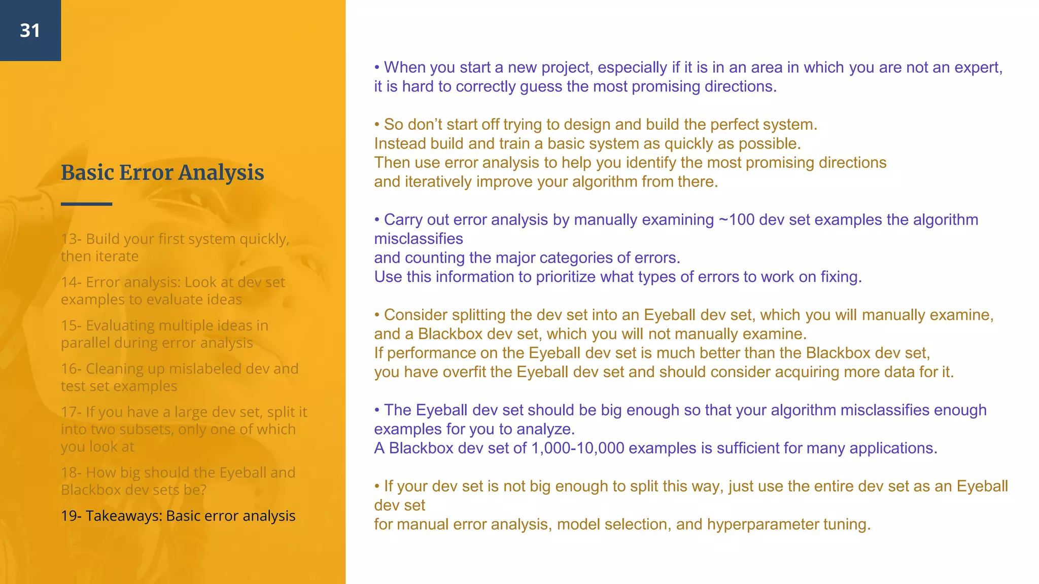 Basic Error Analysis
31
13- Build your first system quickly,
then iterate
14- Error analysis: Look at dev set
examples to evaluate ideas
15- Evaluating multiple ideas in
parallel during error analysis
16- Cleaning up mislabeled dev and
test set examples
17- If you have a large dev set, split it
into two subsets, only one of which
you look at
18- How big should the Eyeball and
Blackbox dev sets be?
19- Takeaways: Basic error analysis
• When you start a new project, especially if it is in an area in which you are not an expert,
it is hard to correctly guess the most promising directions.
• So don’t start off trying to design and build the perfect system.
Instead build and train a basic system as quickly as possible.
Then use error analysis to help you identify the most promising directions
and iteratively improve your algorithm from there.
• Carry out error analysis by manually examining ~100 dev set examples the algorithm
misclassifies
and counting the major categories of errors.
Use this information to prioritize what types of errors to work on fixing.
• Consider splitting the dev set into an Eyeball dev set, which you will manually examine,
and a Blackbox dev set, which you will not manually examine.
If performance on the Eyeball dev set is much better than the Blackbox dev set,
you have overfit the Eyeball dev set and should consider acquiring more data for it.
• The Eyeball dev set should be big enough so that your algorithm misclassifies enough
examples for you to analyze.
A Blackbox dev set of 1,000-10,000 examples is sufficient for many applications.
• If your dev set is not big enough to split this way, just use the entire dev set as an Eyeball
dev set
for manual error analysis, model selection, and hyperparameter tuning.
 