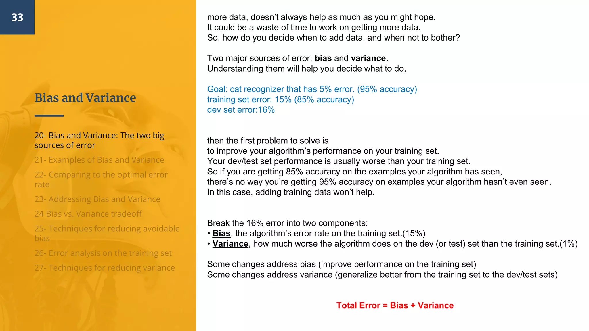Bias and Variance
33
20- Bias and Variance: The two big
sources of error
21- Examples of Bias and Variance
22- Comparing to the optimal error
rate
23- Addressing Bias and Variance
24 Bias vs. Variance tradeoff
25- Techniques for reducing avoidable
bias
26- Error analysis on the training set
27- Techniques for reducing variance
more data, doesn’t always help as much as you might hope.
It could be a waste of time to work on getting more data.
So, how do you decide when to add data, and when not to bother?
Two major sources of error: bias and variance.
Understanding them will help you decide what to do.
Goal: cat recognizer that has 5% error. (95% accuracy)
training set error: 15% (85% accuracy)
dev set error:16%
then the first problem to solve is
to improve your algorithm’s performance on your training set.
Your dev/test set performance is usually worse than your training set.
So if you are getting 85% accuracy on the examples your algorithm has seen,
there’s no way you’re getting 95% accuracy on examples your algorithm hasn’t even seen.
In this case, adding training data won’t help.
Break the 16% error into two components:
• Bias, the algorithm’s error rate on the training set.(15%)
• Variance, how much worse the algorithm does on the dev (or test) set than the training set.(1%)
Some changes address bias (improve performance on the training set)
Some changes address variance (generalize better from the training set to the dev/test sets)
Total Error = Bias + Variance
 