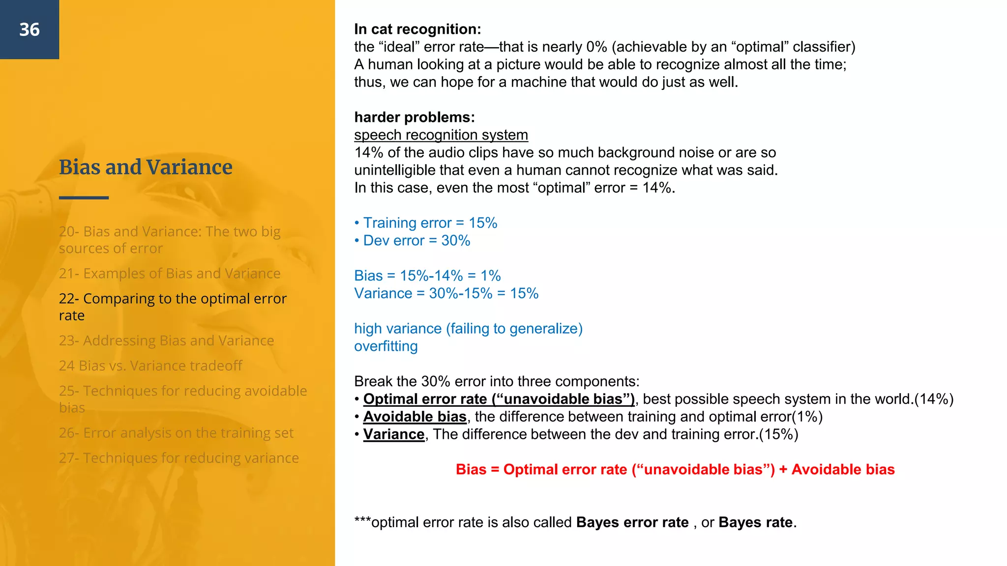 Bias and Variance
36
20- Bias and Variance: The two big
sources of error
21- Examples of Bias and Variance
22- Comparing to the optimal error
rate
23- Addressing Bias and Variance
24 Bias vs. Variance tradeoff
25- Techniques for reducing avoidable
bias
26- Error analysis on the training set
27- Techniques for reducing variance
In cat recognition:
the “ideal” error rate—that is nearly 0% (achievable by an “optimal” classifier)
A human looking at a picture would be able to recognize almost all the time;
thus, we can hope for a machine that would do just as well.
harder problems:
speech recognition system
14% of the audio clips have so much background noise or are so
unintelligible that even a human cannot recognize what was said.
In this case, even the most “optimal” error = 14%.
• Training error = 15%
• Dev error = 30%
Bias = 15%-14% = 1%
Variance = 30%-15% = 15%
high variance (failing to generalize)
overfitting
Break the 30% error into three components:
• Optimal error rate (“unavoidable bias”), best possible speech system in the world.(14%)
• Avoidable bias, the difference between training and optimal error(1%)
• Variance, The difference between the dev and training error.(15%)
Bias = Optimal error rate (“unavoidable bias”) + Avoidable bias
***optimal error rate is also called Bayes error rate , or Bayes rate.
 