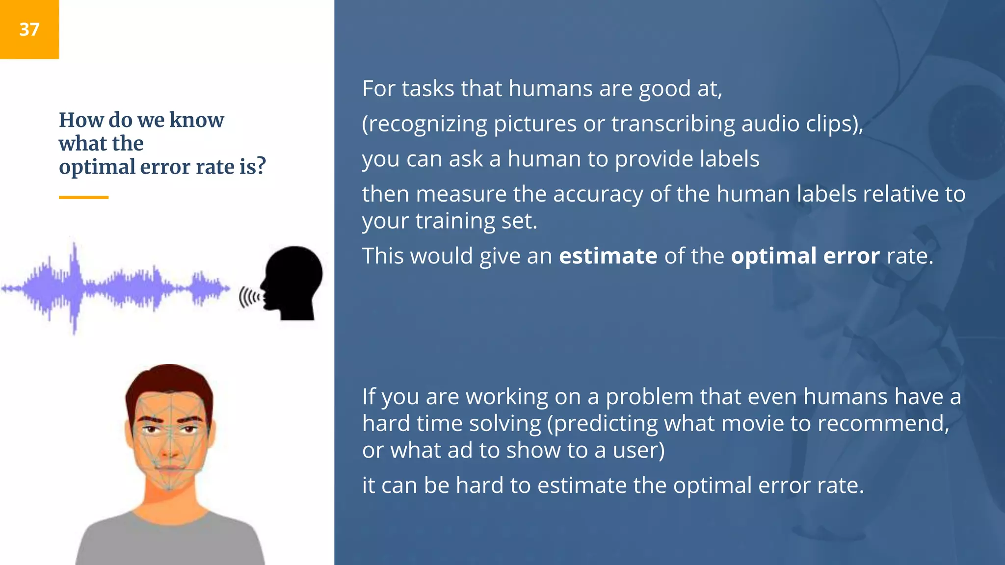 How do we know
what the
optimal error rate is?
For tasks that humans are good at,
(recognizing pictures or transcribing audio clips),
you can ask a human to provide labels
then measure the accuracy of the human labels relative to
your training set.
This would give an estimate of the optimal error rate.
If you are working on a problem that even humans have a
hard time solving (predicting what movie to recommend,
or what ad to show to a user)
it can be hard to estimate the optimal error rate.
37
 
